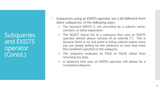 41
Subqueries
and EXISTS
operator
(Contd.)
 Subqueries using an EXISTS operator are a bit different from
other subqueries, in the following ways:
1. The keyword EXISTS is not preceded by a column name,
constant, or other expression.
2. The SELECT clause list of a subquery that uses an EXISTS
operator almost always consists of an asterisk (*). This is
because there is no real point in listing column names since
you are simply testing for the existence of rows that meet
the conditions specified in the subquery.
3. The subquery evaluates to TRUE or FALSE rather than
returning any data.
4. A subquery that uses an EXISTS operator will always be a
correlated subquery.
 