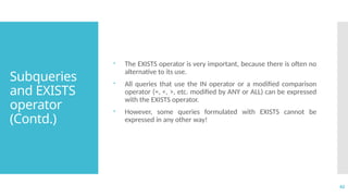 42
Subqueries
and EXISTS
operator
(Contd.)
 The EXISTS operator is very important, because there is often no
alternative to its use.
 All queries that use the IN operator or a modified comparison
operator (=, <, >, etc. modified by ANY or ALL) can be expressed
with the EXISTS operator.
 However, some queries formulated with EXISTS cannot be
expressed in any other way!
 