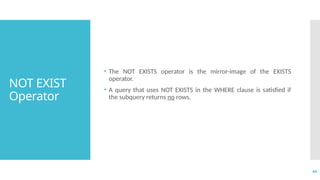 44
NOT EXIST
Operator
• The NOT EXISTS operator is the mirror-image of the EXISTS
operator.
• A query that uses NOT EXISTS in the WHERE clause is satisfied if
the subquery returns no rows.
 