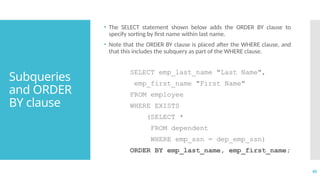 45
Subqueries
and ORDER
BY clause
• The SELECT statement shown below adds the ORDER BY clause to
specify sorting by first name within last name.
• Note that the ORDER BY clause is placed after the WHERE clause, and
that this includes the subquery as part of the WHERE clause.
SELECT emp_last_name "Last Name",
emp_first_name "First Name"
FROM employee
WHERE EXISTS
(SELECT *
FROM dependent
WHERE emp_ssn = dep_emp_ssn)
ORDER BY emp_last_name, emp_first_name;
 