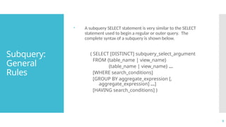 5
Subquery:
General
Rules
 A subquery SELECT statement is very similar to the SELECT
statement used to begin a regular or outer query. The
complete syntax of a subquery is shown below.
( SELECT [DISTINCT] subquery_select_argument
FROM {table_name | view_name}
{table_name | view_name} ...
[WHERE search_conditions]
[GROUP BY aggregate_expression [,
aggregate_expression] ...]
[HAVING search_conditions] )
 