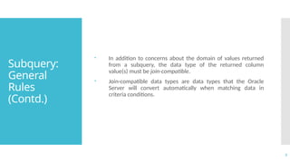 7
Subquery:
General
Rules
(Contd.)
 In addition to concerns about the domain of values returned
from a subquery, the data type of the returned column
value(s) must be join-compatible.
 Join-compatible data types are data types that the Oracle
Server will convert automatically when matching data in
criteria conditions.
 