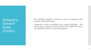 8
Subquery:
General
Rules
(Contd.)
 The DISTINCT keyword cannot be used in subqueries that
include a GROUP BY clause.
 Subqueries cannot manipulate their results internally. This
means that a subquery cannot include the ORDER BY clause,
the COMPUTE clause, or the INTO keyword.
 