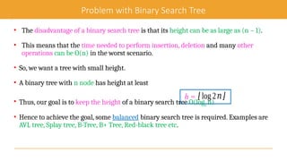 Problem with Binary Search Tree
• The disadvantage of a binary search tree is that its height can be as large as (n – 1).
• This means that the time needed to perform insertion, deletion and many other
operations can be O(n) in the worst scenario.
• So, we want a tree with small height.
• A binary tree with n node has height at least
• Thus, our goal is to keep the height of a binary search tree O(log2 n).
• Hence to achieve the goal, some balanced binary search tree is required. Examples are
AVL tree, Splay tree, B-Tree, B+ Tree, Red-black tree etc.
h = ⌊log2𝑛⌋
 