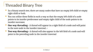 Threaded Binary Tree
 In a binary search tree, there are many nodes that have an empty left child or empty
right child or both.
 You can utilize these fields in such a way so that the empty left child of a node
points to its inorder predecessor and empty right child of the node points to its
inorder successor,
 One way threading:- A thread will appear in a right field of a node and will point
to the next node in the inorder traversal. •
 Two way threading:- A thread will also appear in the left field of a node and will
point to the preceding node in the inorder traversal
Dr. Elakkiya E
 