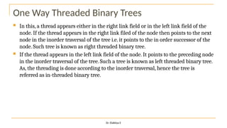 One Way Threaded Binary Trees
 In this, a thread appears either in the right link field or in the left link field of the
node. If the thread appears in the right link filed of the node then points to the next
node in the inorder traversal of the tree i.e. it points to the in order successor of the
node. Such tree is known as right threaded binary tree.
 If the thread appears in the left link field of the node. It points to the preceding node
in the inorder traversal of the tree. Such a tree is known as left threaded binary tree.
As, the threading is done according to the inorder traversal, hence the tree is
referred as in-threaded binary tree.
Dr. Elakkiya E
 