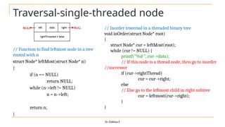 Traversal-single-threaded node
// Function to find leftmost node in a tree
rooted with n
struct Node* leftMost(struct Node* n)
{
if (n == NULL)
return NULL;
while (n->left != NULL)
n = n->left;
return n;
}
Dr. Elakkiya E
// Inorder traversal in a threaded binary tree
void inOrder(struct Node* root)
{
struct Node* cur = leftMost(root);
while (cur != NULL) {
printf("%d ", cur->data);
// If this node is a thread node, then go to inorder
//successor
if (cur->rightThread)
cur = cur->right;
else
// Else go to the leftmost child in right subtree
cur = leftmost(cur->right);
}
}
 