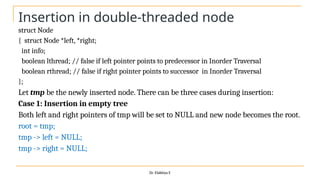 Insertion in double-threaded node
struct Node
{ struct Node *left, *right;
int info;
boolean lthread; // false if left pointer points to predecessor in Inorder Traversal
boolean rthread; // false if right pointer points to successor in Inorder Traversal
};
Let tmp be the newly inserted node. There can be three cases during insertion:
Case 1: Insertion in empty tree
Both left and right pointers of tmp will be set to NULL and new node becomes the root.
root = tmp;
tmp -> left = NULL;
tmp -> right = NULL;
Dr. Elakkiya E
 