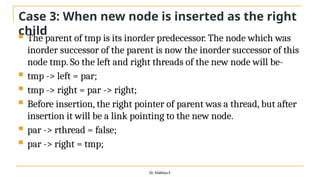 Case 3: When new node is inserted as the right
child
 The parent of tmp is its inorder predecessor. The node which was
inorder successor of the parent is now the inorder successor of this
node tmp. So the left and right threads of the new node will be-
 tmp -> left = par;
 tmp -> right = par -> right;
 Before insertion, the right pointer of parent was a thread, but after
insertion it will be a link pointing to the new node.
 par -> rthread = false;
 par -> right = tmp;
Dr. Elakkiya E
 