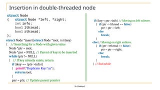 Insertion in double-threaded node
Dr. Elakkiya E
struct Node
{ struct Node *left, *right;
int info;
bool lthread;
bool rthread;
};
structNode *insert(structNode *root, intikey)
{ // Searching for a Node with given value
Node *ptr = root;
Node *par = NULL; // Parent of key to be inserted
while(ptr != NULL)
{ // If key already exists, return
if(ikey == (ptr->info))
{ printf("Duplicate Key !n");
returnroot;
}
par = ptr; // Update parent pointer
if (ikey < ptr->info) // Moving on left subtree.
{ if (ptr -> lthread == false)
ptr = ptr -> left;
else
break;
}
else// Moving on right subtree.
{ if (ptr->rthread == false)
ptr = ptr -> right;
else
break;
}
} // End while
 