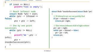 Dr. Elakkiya E
void inorder(struct Node *root)
{
if (root == NULL)
printf("Tree is empty");
// Reach leftmost node
struct Node *ptr = root;
while (ptr -> lthread ==
false)
ptr = ptr -> left;
// One by one print
successors
while (ptr != NULL)
{
printf("%d ",ptr ->
info);
ptr =
inorderSuccessor(ptr);
}
}
struct Node *inorderSuccessor(struct Node *ptr)
{
// If rthread is set, we can quickly find
if (ptr -> rthread == true)
return ptr->right;
// Else return leftmost child of right subtree
ptr = ptr -> right;
while (ptr -> lthread == false)
ptr = ptr -> left;
return ptr;
}
 