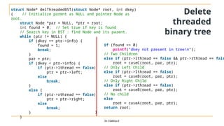 Dr. Elakkiya E
struct Node* delThreadedBST(struct Node* root, int dkey)
{ // Initialize parent as NULL and pointer Node as
root.
struct Node *par = NULL, *ptr = root;
int found = 0; // Set true if key is found
// Search key in BST : find Node and its parent.
while (ptr != NULL) {
if (dkey == ptr->info) {
found = 1;
break;
}
par = ptr;
if (dkey < ptr->info) {
if (ptr->lthread == false)
ptr = ptr->left;
else
break;
}
else {
if (ptr->rthread == false)
ptr = ptr->right;
else
break;
}
}
if (found == 0)
printf("dkey not present in treen");
// Two Children
else if (ptr->lthread == false && ptr->rthread == fals
root = caseC(root, par, ptr);
// Only Left Child
else if (ptr->lthread == false)
root = caseB(root, par, ptr);
// Only Right Child
else if (ptr->rthread == false)
root = caseB(root, par, ptr);
// No child
else
root = caseA(root, par, ptr);
return root;
}
Delete
threaded
binary tree
 