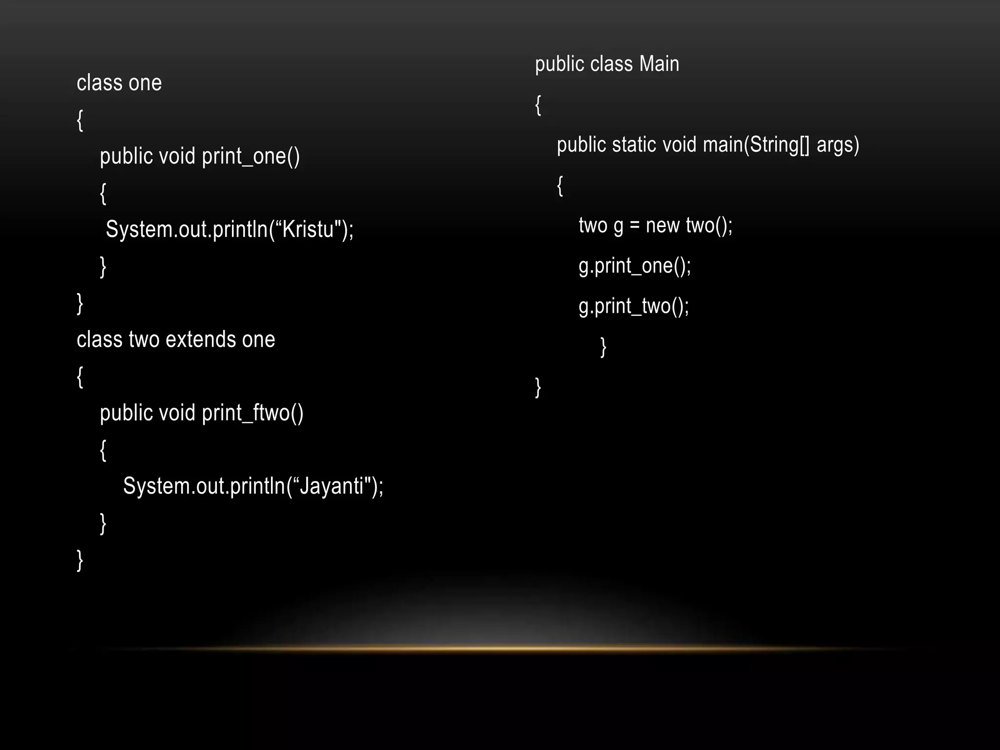 class one
{
public void print_one()
{
System.out.println(“Kristu");
}
}
class two extends one
{
public void print_ftwo()
{
System.out.println(“Jayanti");
}
}
public class Main
{
public static void main(String[] args)
{
two g = new two();
g.print_one();
g.print_two();
}
}
 