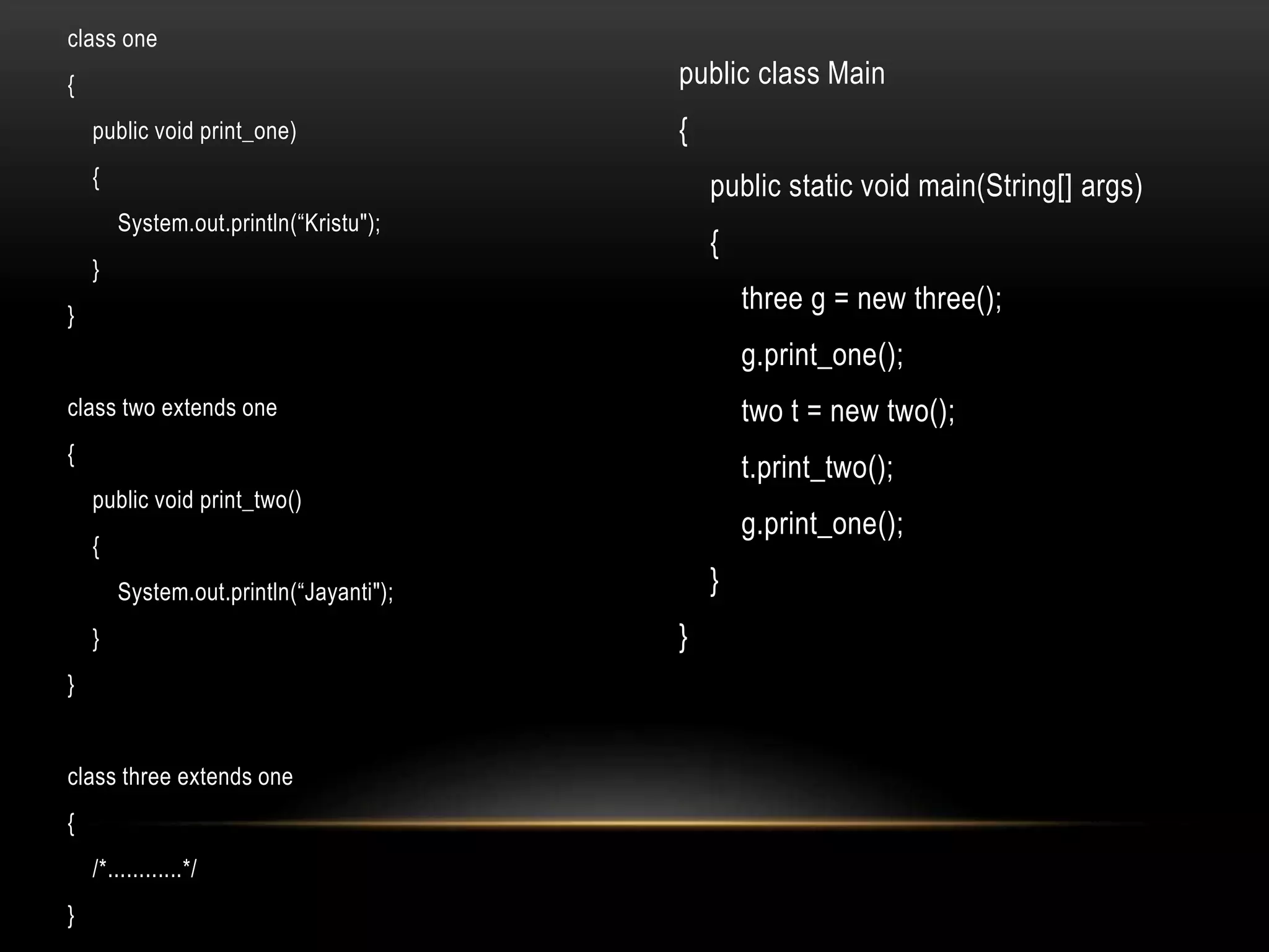class one
{
public void print_one)
{
System.out.println(“Kristu");
}
}
class two extends one
{
public void print_two()
{
System.out.println(“Jayanti");
}
}
class three extends one
{
/*............*/
}
public class Main
{
public static void main(String[] args)
{
three g = new three();
g.print_one();
two t = new two();
t.print_two();
g.print_one();
}
}
 