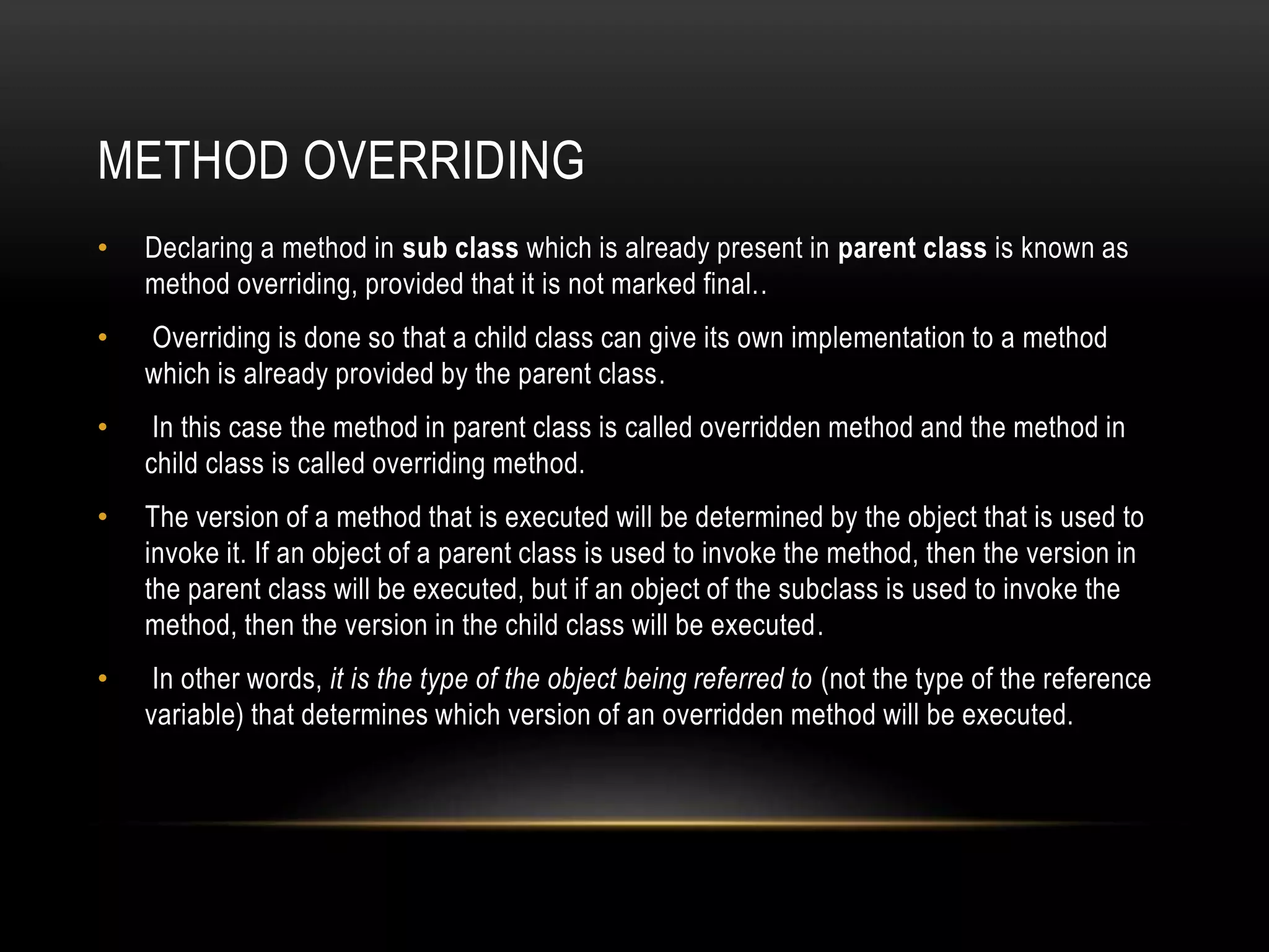METHOD OVERRIDING
• Declaring a method in sub class which is already present in parent class is known as
method overriding, provided that it is not marked final..
• Overriding is done so that a child class can give its own implementation to a method
which is already provided by the parent class.
• In this case the method in parent class is called overridden method and the method in
child class is called overriding method.
• The version of a method that is executed will be determined by the object that is used to
invoke it. If an object of a parent class is used to invoke the method, then the version in
the parent class will be executed, but if an object of the subclass is used to invoke the
method, then the version in the child class will be executed.
• In other words, it is the type of the object being referred to (not the type of the reference
variable) that determines which version of an overridden method will be executed.
 