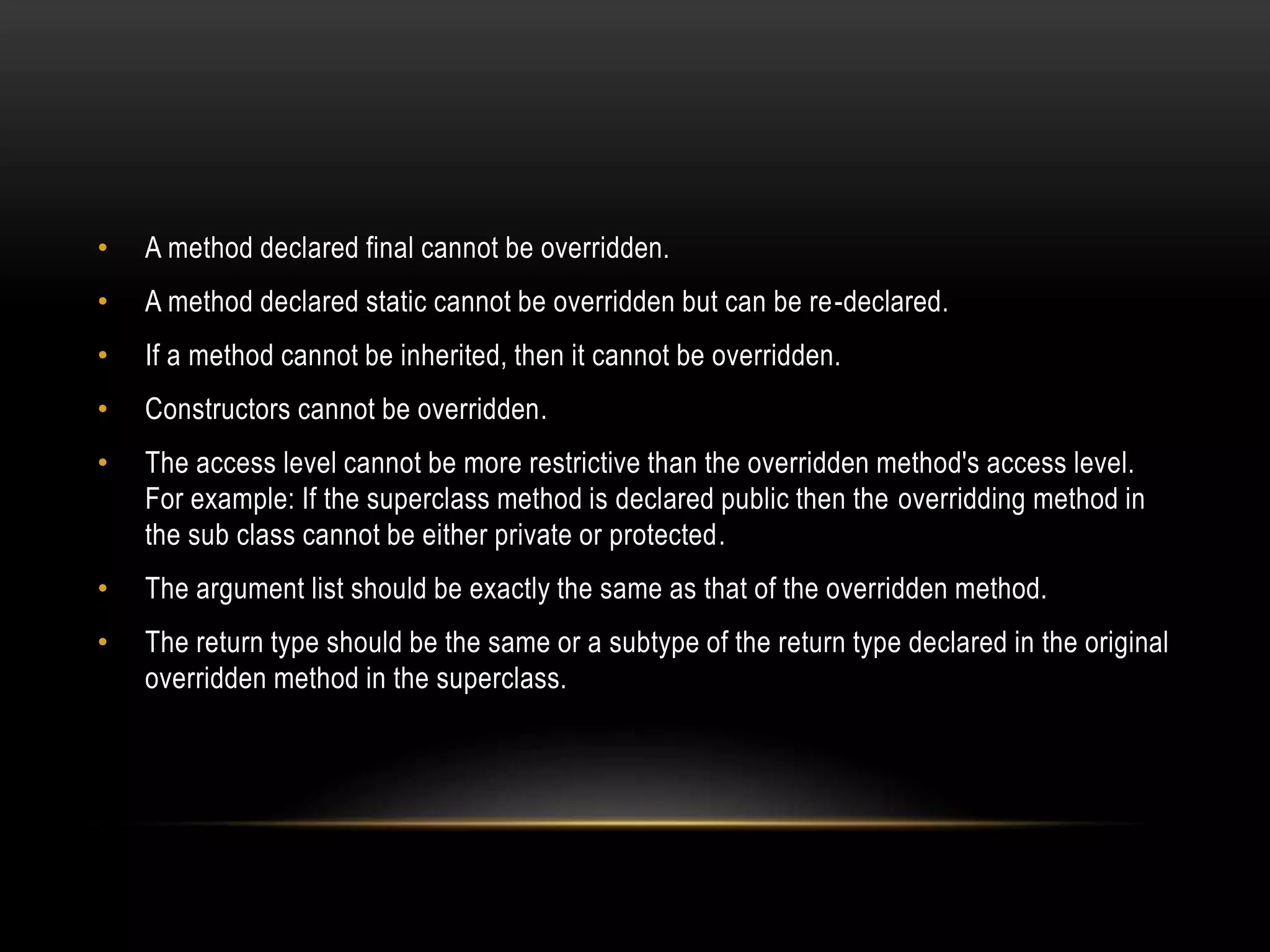 • A method declared final cannot be overridden.
• A method declared static cannot be overridden but can be re-declared.
• If a method cannot be inherited, then it cannot be overridden.
• Constructors cannot be overridden.
• The access level cannot be more restrictive than the overridden method's access level.
For example: If the superclass method is declared public then the overridding method in
the sub class cannot be either private or protected.
• The argument list should be exactly the same as that of the overridden method.
• The return type should be the same or a subtype of the return type declared in the original
overridden method in the superclass.
 