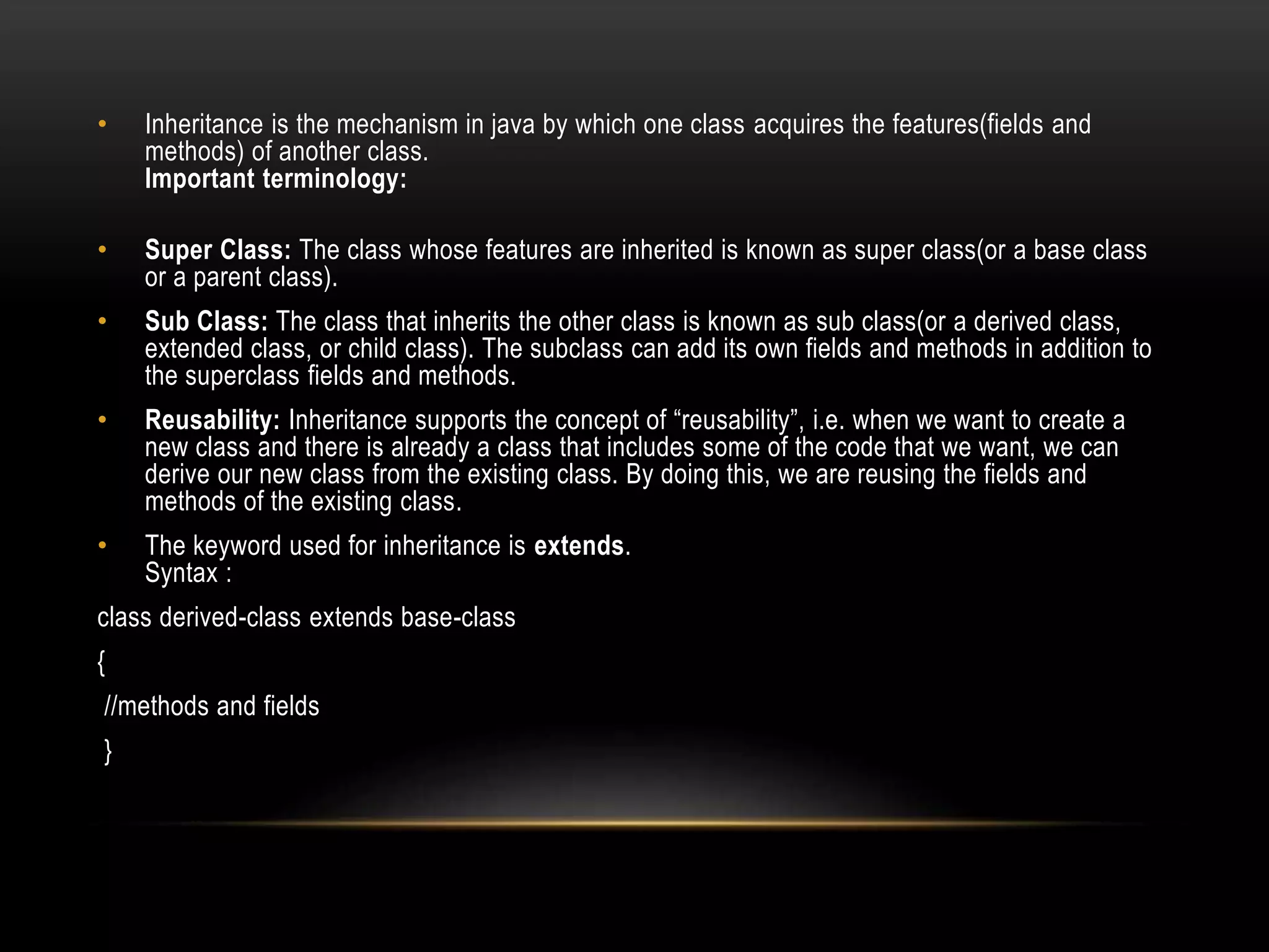 • Inheritance is the mechanism in java by which one class acquires the features(fields and
methods) of another class.
Important terminology:
• Super Class: The class whose features are inherited is known as super class(or a base class
or a parent class).
• Sub Class: The class that inherits the other class is known as sub class(or a derived class,
extended class, or child class). The subclass can add its own fields and methods in addition to
the superclass fields and methods.
• Reusability: Inheritance supports the concept of “reusability”, i.e. when we want to create a
new class and there is already a class that includes some of the code that we want, we can
derive our new class from the existing class. By doing this, we are reusing the fields and
methods of the existing class.
• The keyword used for inheritance is extends.
Syntax :
class derived-class extends base-class
{
//methods and fields
}
 