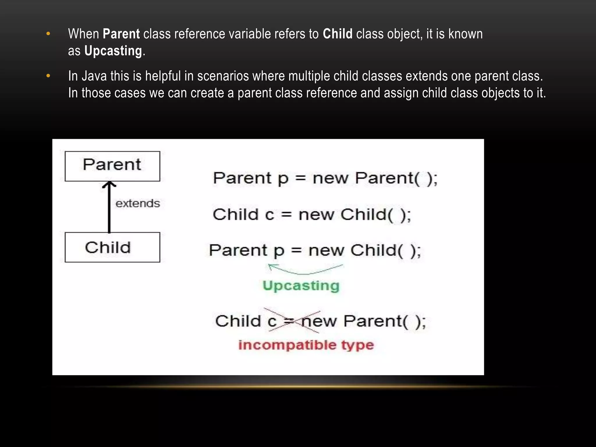 • When Parent class reference variable refers to Child class object, it is known
as Upcasting.
• In Java this is helpful in scenarios where multiple child classes extends one parent class.
In those cases we can create a parent class reference and assign child class objects to it.
 