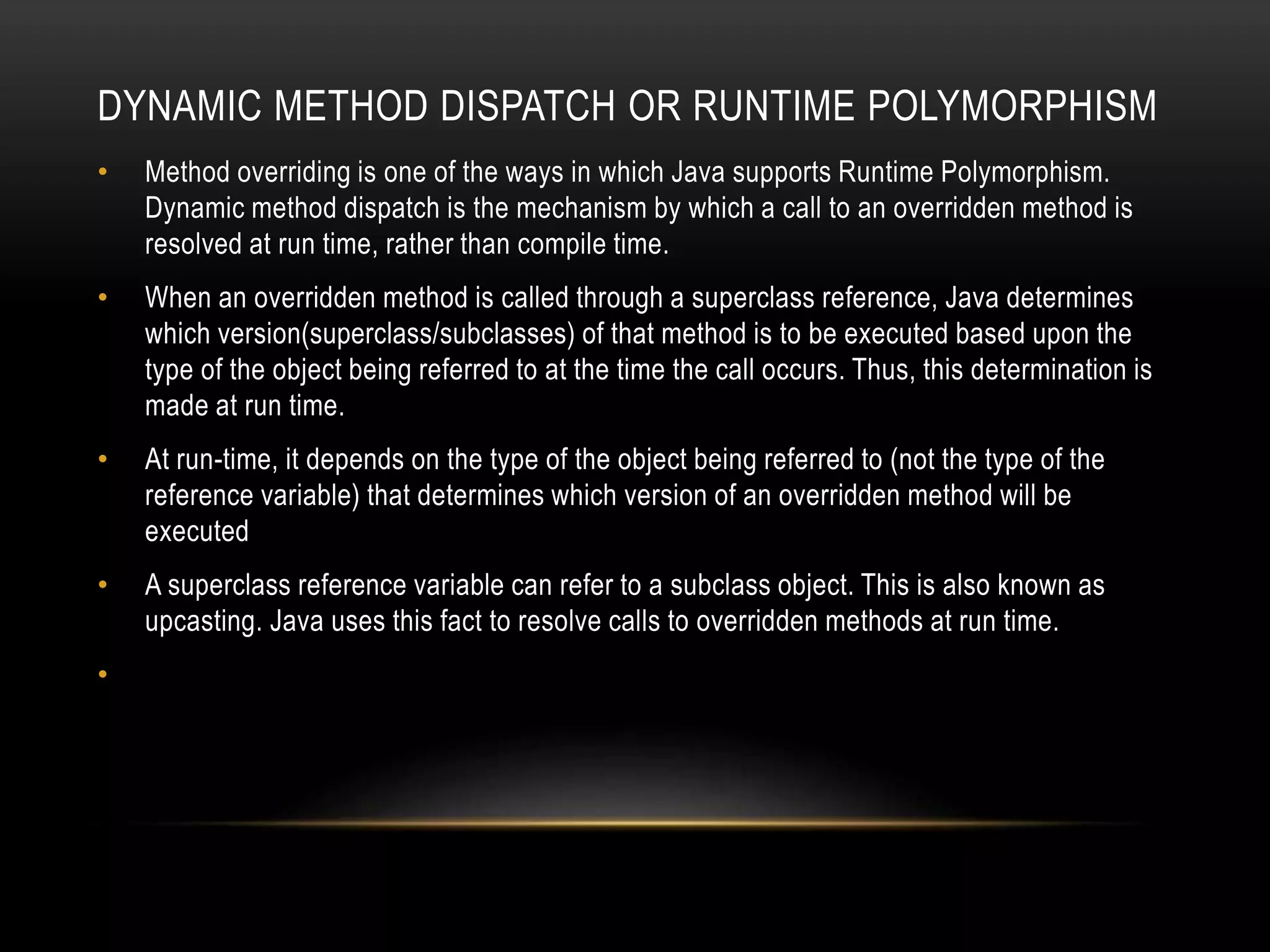 DYNAMIC METHOD DISPATCH OR RUNTIME POLYMORPHISM
• Method overriding is one of the ways in which Java supports Runtime Polymorphism.
Dynamic method dispatch is the mechanism by which a call to an overridden method is
resolved at run time, rather than compile time.
• When an overridden method is called through a superclass reference, Java determines
which version(superclass/subclasses) of that method is to be executed based upon the
type of the object being referred to at the time the call occurs. Thus, this determination is
made at run time.
• At run-time, it depends on the type of the object being referred to (not the type of the
reference variable) that determines which version of an overridden method will be
executed
• A superclass reference variable can refer to a subclass object. This is also known as
upcasting. Java uses this fact to resolve calls to overridden methods at run time.
•
 