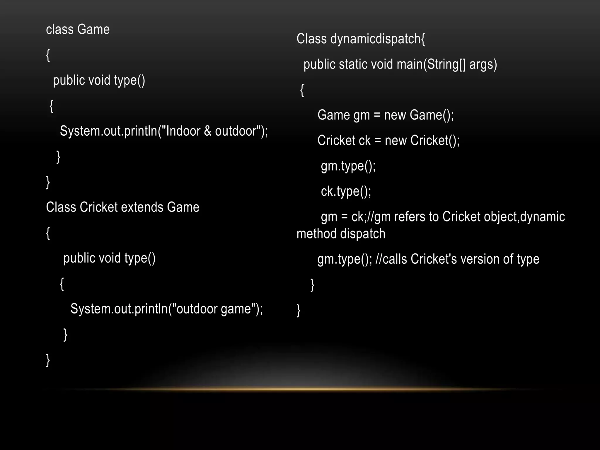 class Game
{
public void type()
{
System.out.println("Indoor & outdoor");
}
}
Class Cricket extends Game
{
public void type()
{
System.out.println("outdoor game");
}
}
Class dynamicdispatch{
public static void main(String[] args)
{
Game gm = new Game();
Cricket ck = new Cricket();
gm.type();
ck.type();
gm = ck;//gm refers to Cricket object,dynamic
method dispatch
gm.type(); //calls Cricket's version of type
}
}
 