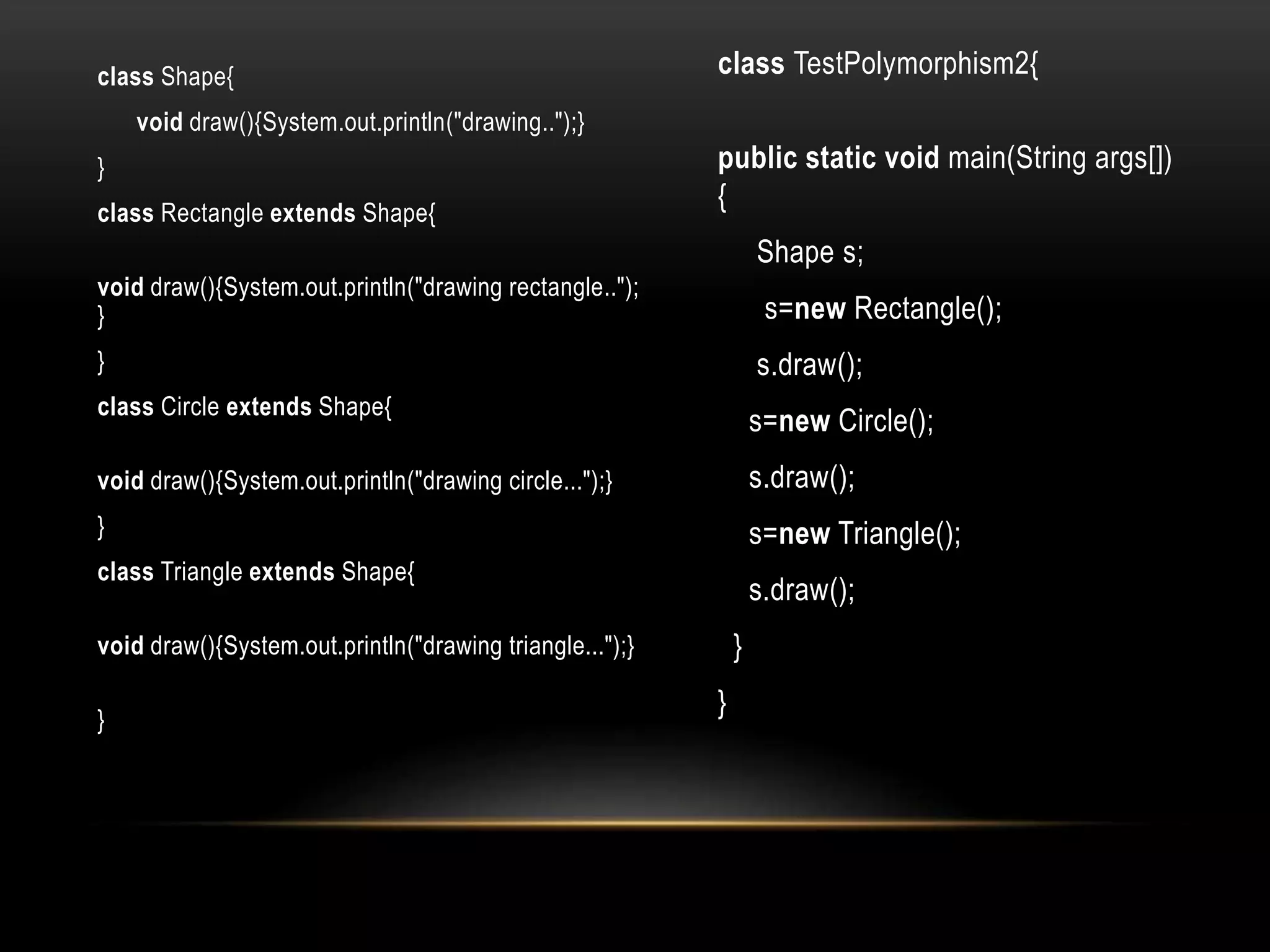 class Shape{
void draw(){System.out.println("drawing..");}
}
class Rectangle extends Shape{
void draw(){System.out.println("drawing rectangle..");
}
}
class Circle extends Shape{
void draw(){System.out.println("drawing circle...");}
}
class Triangle extends Shape{
void draw(){System.out.println("drawing triangle...");}
}
class TestPolymorphism2{
public static void main(String args[])
{
Shape s;
s=new Rectangle();
s.draw();
s=new Circle();
s.draw();
s=new Triangle();
s.draw();
}
}
 
