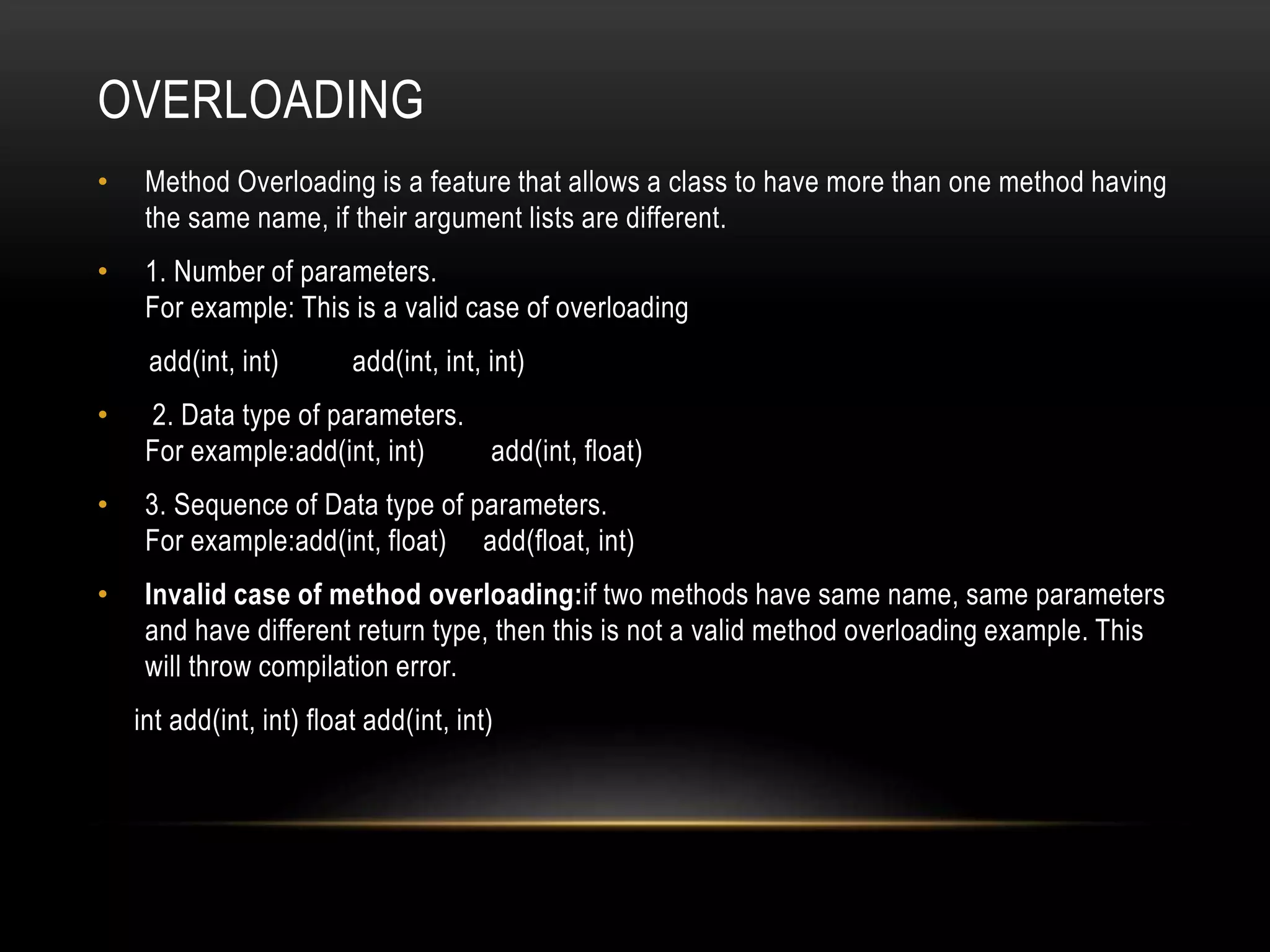 OVERLOADING
• Method Overloading is a feature that allows a class to have more than one method having
the same name, if their argument lists are different.
• 1. Number of parameters.
For example: This is a valid case of overloading
add(int, int) add(int, int, int)
• 2. Data type of parameters.
For example:add(int, int) add(int, float)
• 3. Sequence of Data type of parameters.
For example:add(int, float) add(float, int)
• Invalid case of method overloading:if two methods have same name, same parameters
and have different return type, then this is not a valid method overloading example. This
will throw compilation error.
int add(int, int) float add(int, int)
 