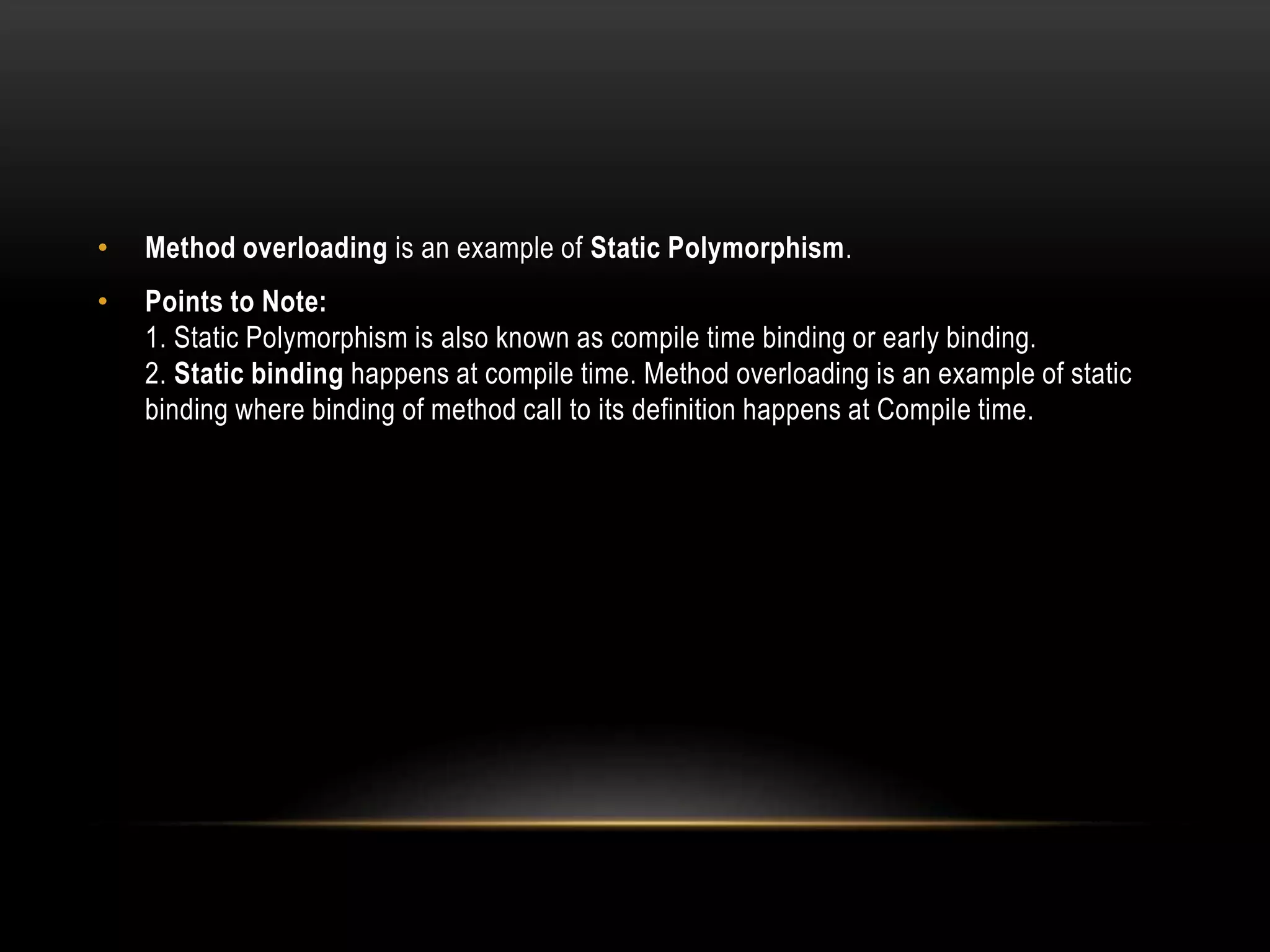 • Method overloading is an example of Static Polymorphism.
• Points to Note:
1. Static Polymorphism is also known as compile time binding or early binding.
2. Static binding happens at compile time. Method overloading is an example of static
binding where binding of method call to its definition happens at Compile time.
 