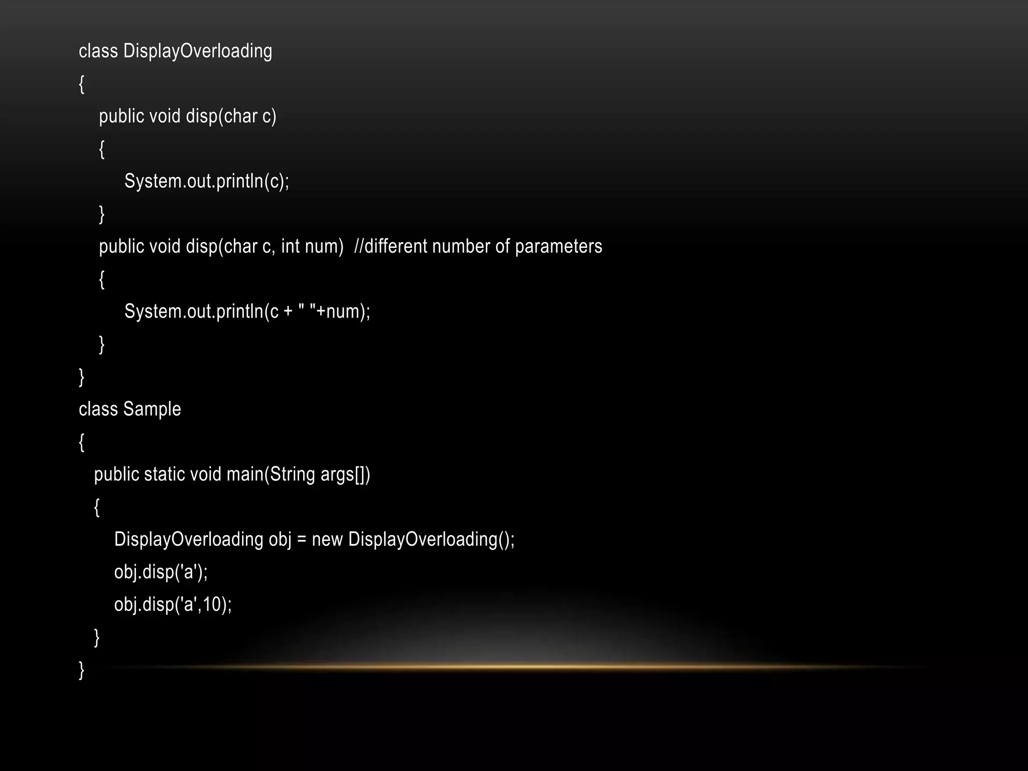 class DisplayOverloading
{
public void disp(char c)
{
System.out.println(c);
}
public void disp(char c, int num) //different number of parameters
{
System.out.println(c + " "+num);
}
}
class Sample
{
public static void main(String args[])
{
DisplayOverloading obj = new DisplayOverloading();
obj.disp('a');
obj.disp('a',10);
}
}
 
