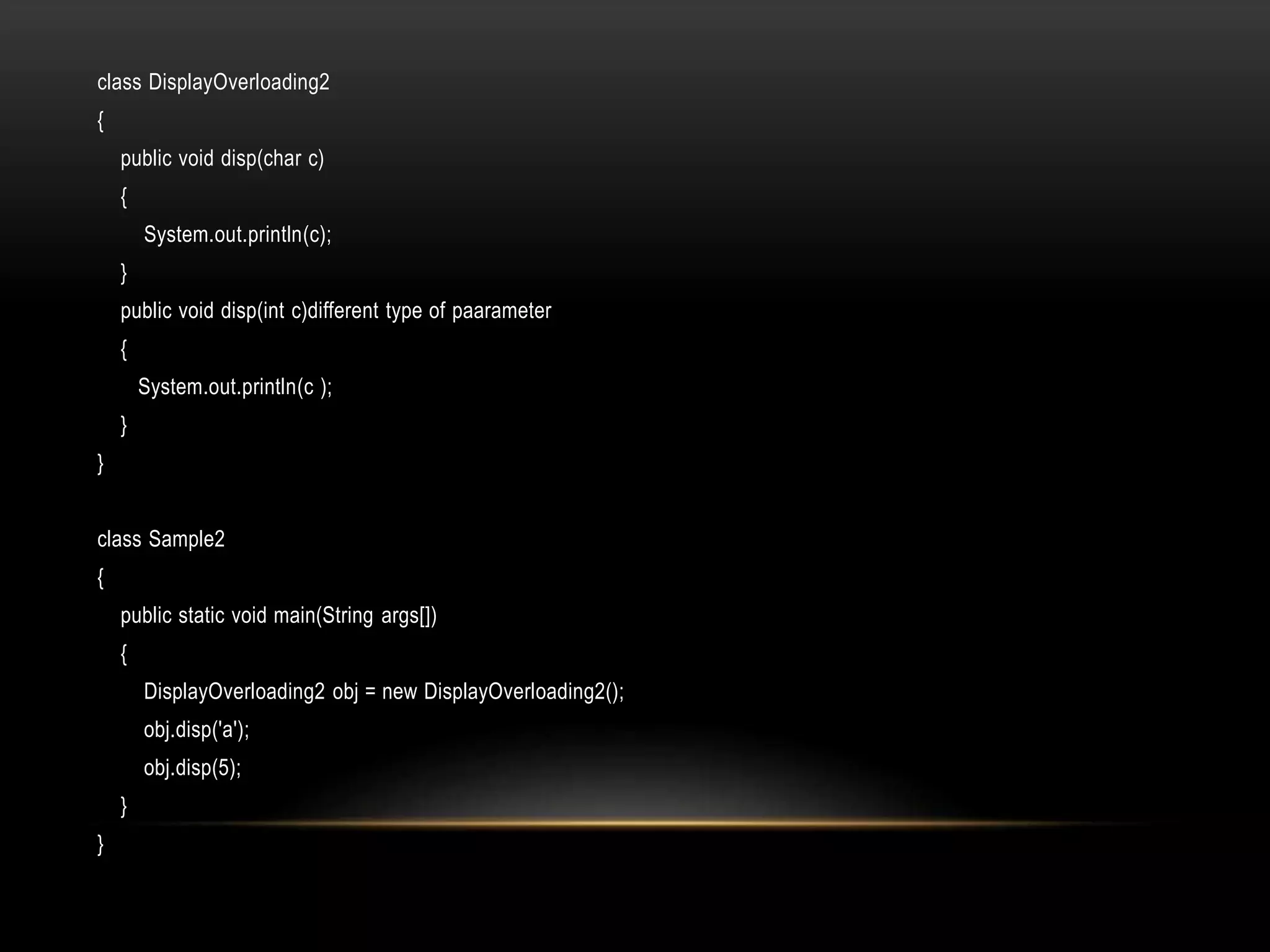 class DisplayOverloading2
{
public void disp(char c)
{
System.out.println(c);
}
public void disp(int c)different type of paarameter
{
System.out.println(c );
}
}
class Sample2
{
public static void main(String args[])
{
DisplayOverloading2 obj = new DisplayOverloading2();
obj.disp('a');
obj.disp(5);
}
}
 