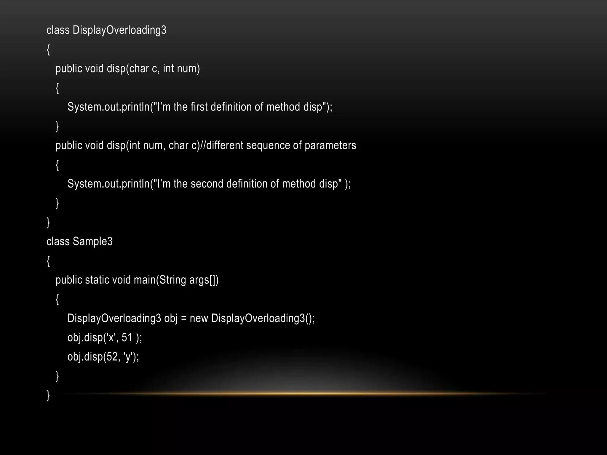 class DisplayOverloading3
{
public void disp(char c, int num)
{
System.out.println("I’m the first definition of method disp");
}
public void disp(int num, char c)//different sequence of parameters
{
System.out.println("I’m the second definition of method disp" );
}
}
class Sample3
{
public static void main(String args[])
{
DisplayOverloading3 obj = new DisplayOverloading3();
obj.disp('x', 51 );
obj.disp(52, 'y');
}
}
 