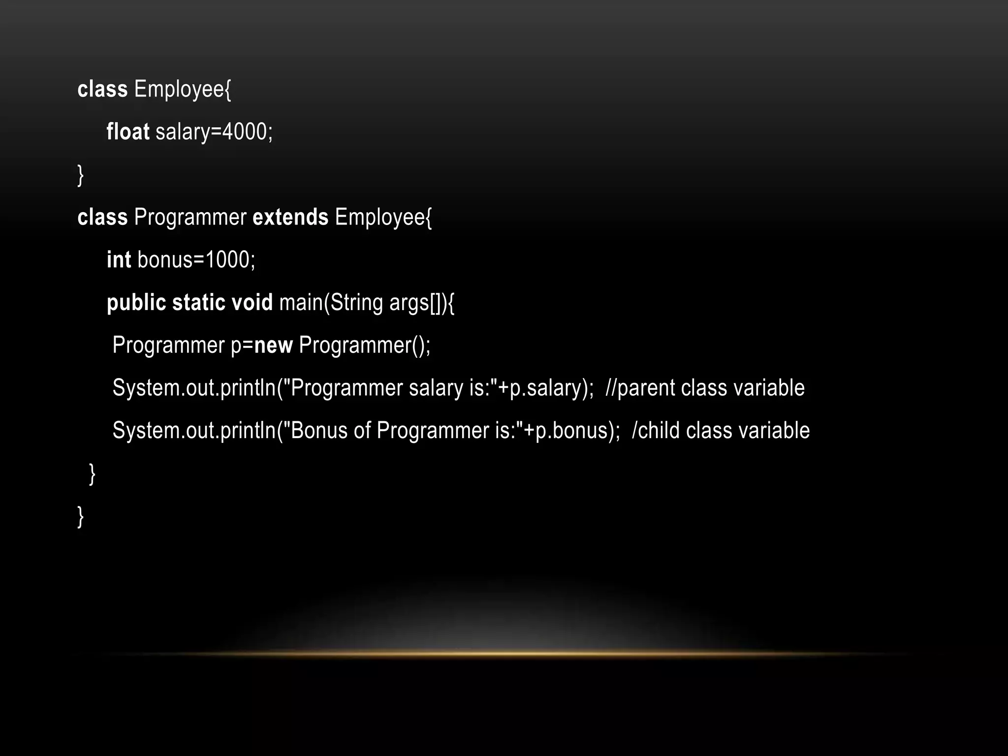 class Employee{
float salary=4000;
}
class Programmer extends Employee{
int bonus=1000;
public static void main(String args[]){
Programmer p=new Programmer();
System.out.println("Programmer salary is:"+p.salary); //parent class variable
System.out.println("Bonus of Programmer is:"+p.bonus); /child class variable
}
}
 