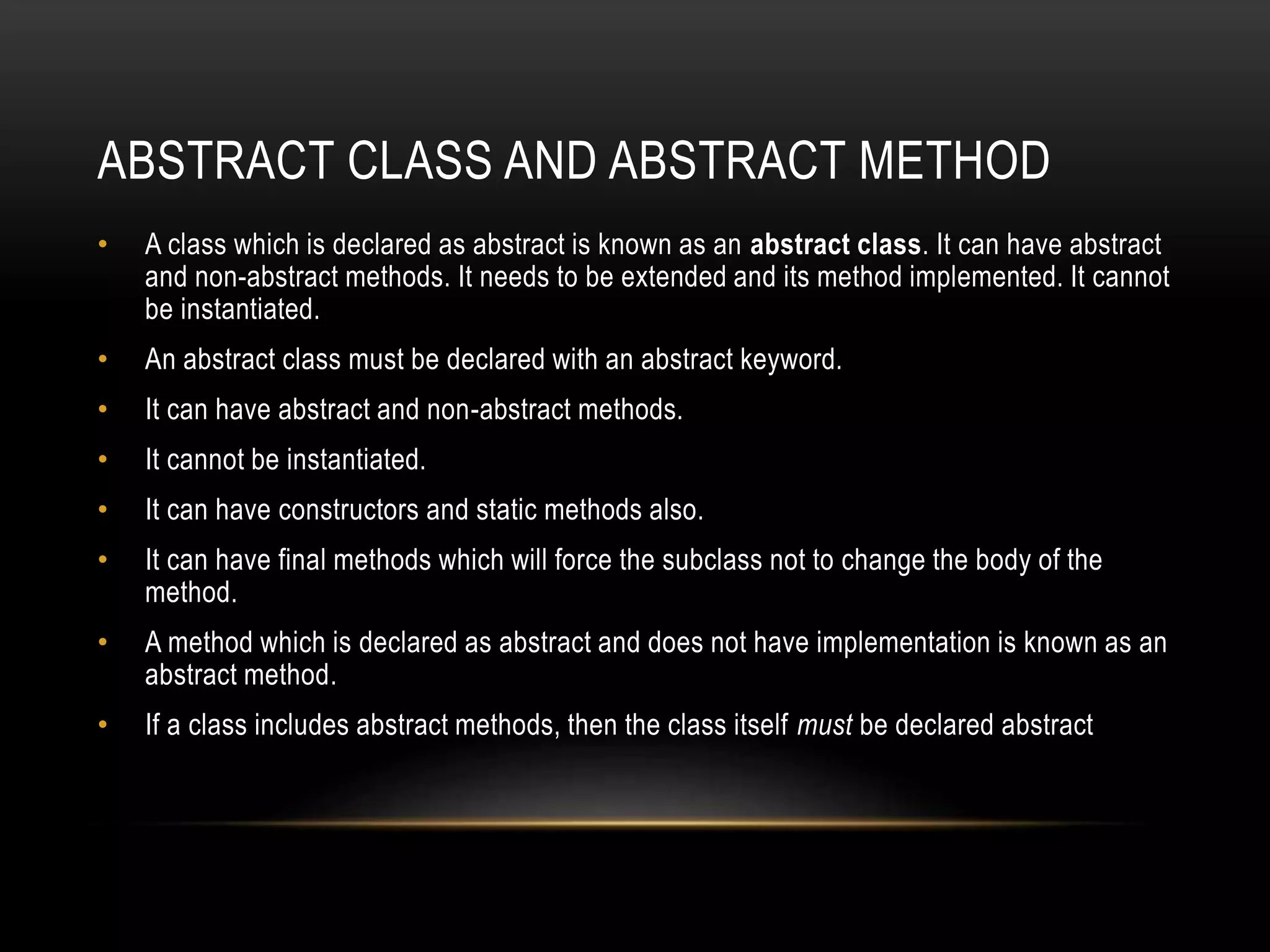 ABSTRACT CLASS AND ABSTRACT METHOD
• A class which is declared as abstract is known as an abstract class. It can have abstract
and non-abstract methods. It needs to be extended and its method implemented. It cannot
be instantiated.
• An abstract class must be declared with an abstract keyword.
• It can have abstract and non-abstract methods.
• It cannot be instantiated.
• It can have constructors and static methods also.
• It can have final methods which will force the subclass not to change the body of the
method.
• A method which is declared as abstract and does not have implementation is known as an
abstract method.
• If a class includes abstract methods, then the class itself must be declared abstract
 