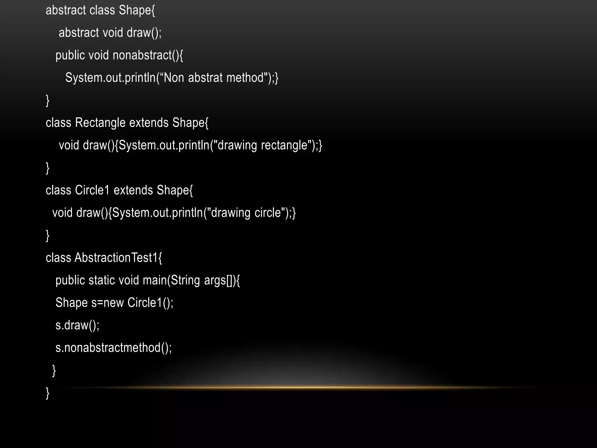 abstract class Shape{
abstract void draw();
public void nonabstract(){
System.out.println(“Non abstrat method");}
}
class Rectangle extends Shape{
void draw(){System.out.println("drawing rectangle");}
}
class Circle1 extends Shape{
void draw(){System.out.println("drawing circle");}
}
class AbstractionTest1{
public static void main(String args[]){
Shape s=new Circle1();
s.draw();
s.nonabstractmethod();
}
}
 