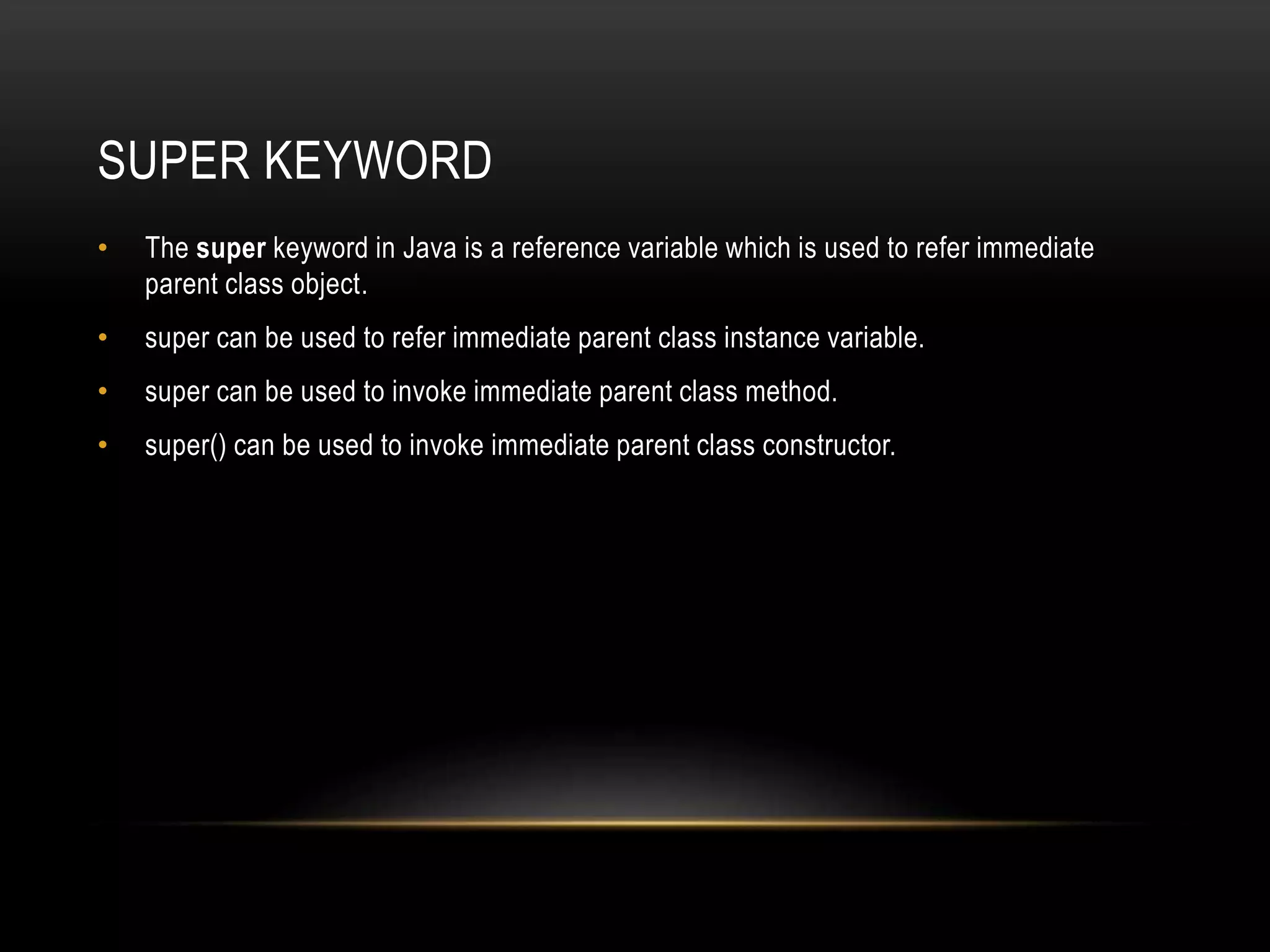 SUPER KEYWORD
• The super keyword in Java is a reference variable which is used to refer immediate
parent class object.
• super can be used to refer immediate parent class instance variable.
• super can be used to invoke immediate parent class method.
• super() can be used to invoke immediate parent class constructor.
 