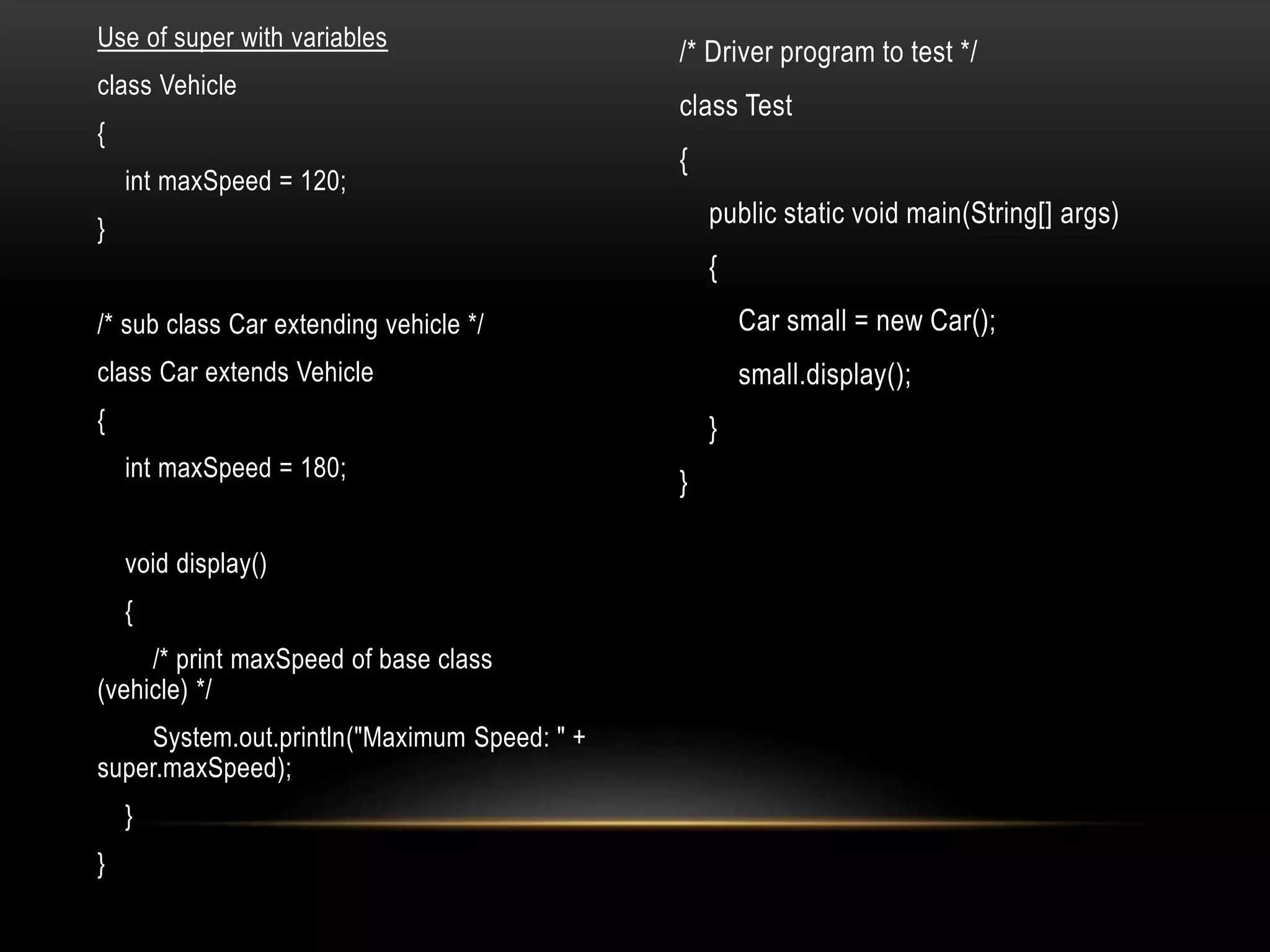 Use of super with variables
class Vehicle
{
int maxSpeed = 120;
}
/* sub class Car extending vehicle */
class Car extends Vehicle
{
int maxSpeed = 180;
void display()
{
/* print maxSpeed of base class
(vehicle) */
System.out.println("Maximum Speed: " +
super.maxSpeed);
}
}
/* Driver program to test */
class Test
{
public static void main(String[] args)
{
Car small = new Car();
small.display();
}
}
 