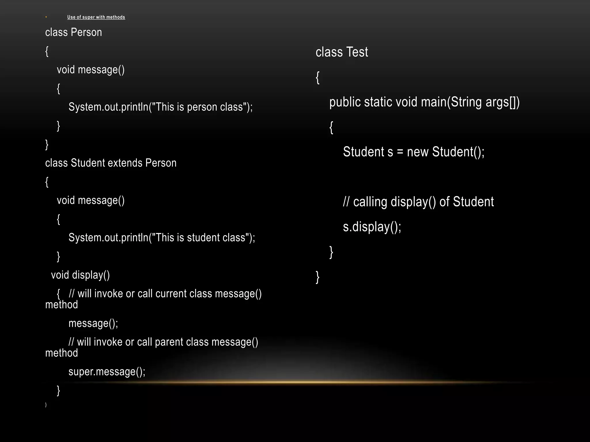 • Use of super with methods
class Person
{
void message()
{
System.out.println("This is person class");
}
}
class Student extends Person
{
void message()
{
System.out.println("This is student class");
}
void display()
{ // will invoke or call current class message()
method
message();
// will invoke or call parent class message()
method
super.message();
}
}
class Test
{
public static void main(String args[])
{
Student s = new Student();
// calling display() of Student
s.display();
}
}
 