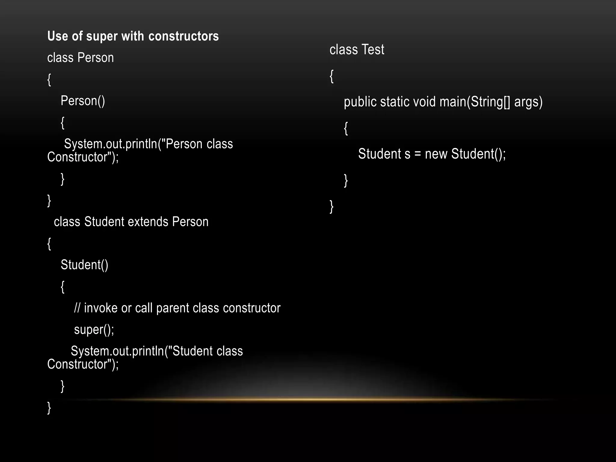 Use of super with constructors
class Person
{
Person()
{
System.out.println("Person class
Constructor");
}
}
class Student extends Person
{
Student()
{
// invoke or call parent class constructor
super();
System.out.println("Student class
Constructor");
}
}
class Test
{
public static void main(String[] args)
{
Student s = new Student();
}
}
 