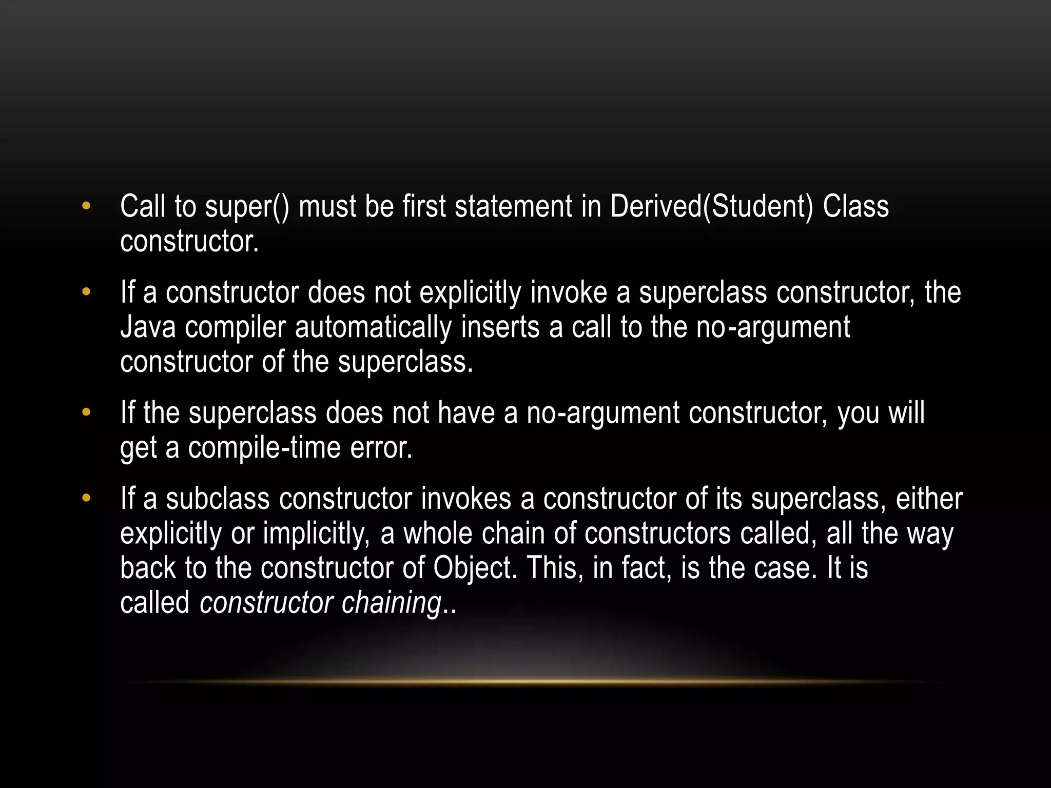• Call to super() must be first statement in Derived(Student) Class
constructor.
• If a constructor does not explicitly invoke a superclass constructor, the
Java compiler automatically inserts a call to the no-argument
constructor of the superclass.
• If the superclass does not have a no-argument constructor, you will
get a compile-time error.
• If a subclass constructor invokes a constructor of its superclass, either
explicitly or implicitly, a whole chain of constructors called, all the way
back to the constructor of Object. This, in fact, is the case. It is
called constructor chaining..
 