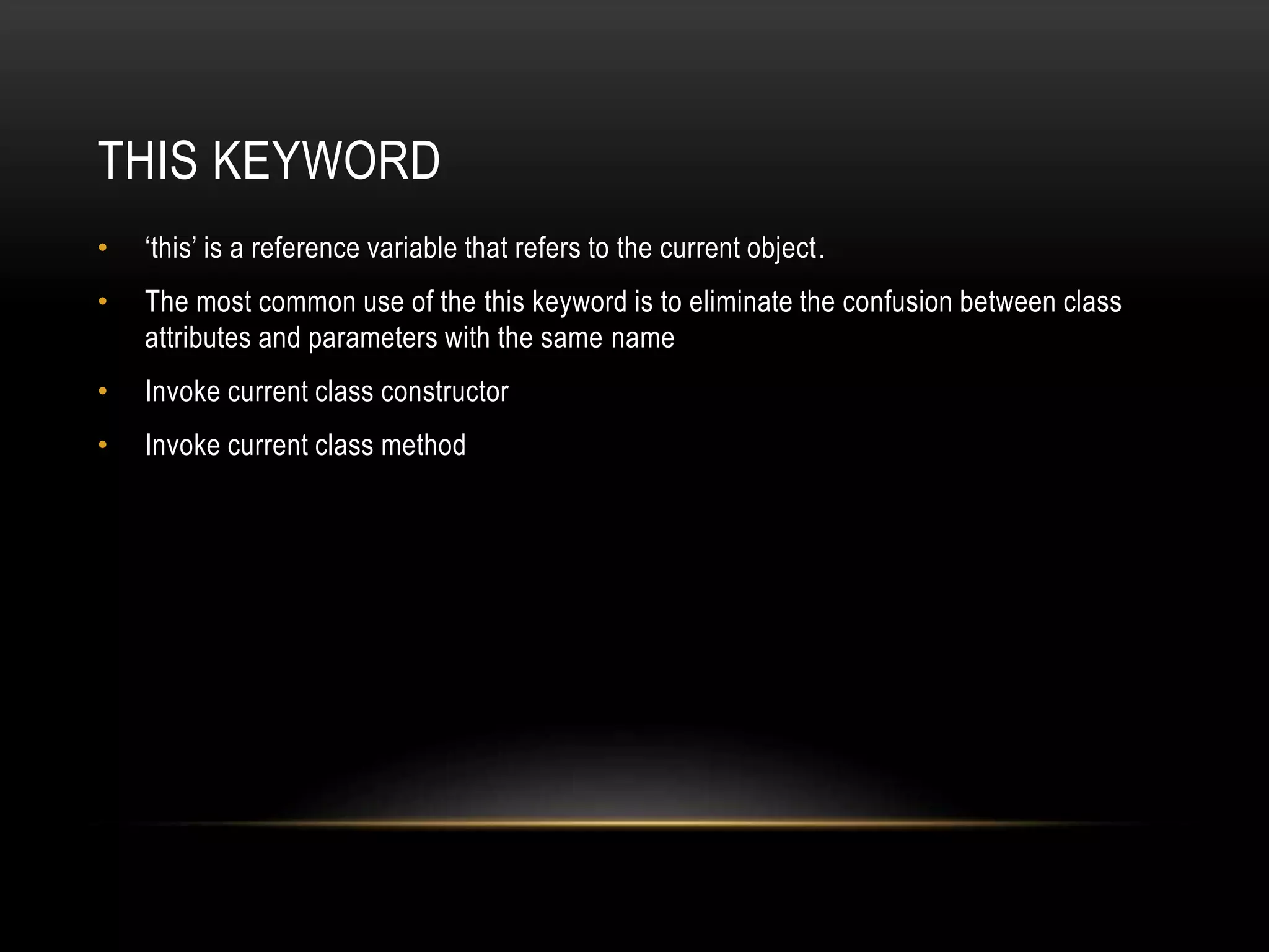 THIS KEYWORD
• ‘this’ is a reference variable that refers to the current object.
• The most common use of the this keyword is to eliminate the confusion between class
attributes and parameters with the same name
• Invoke current class constructor
• Invoke current class method
 