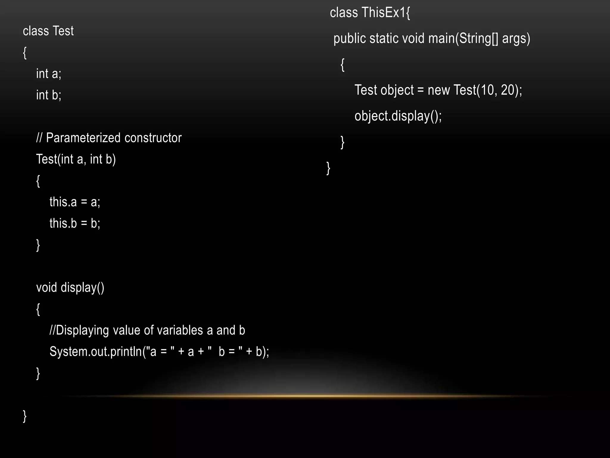 class Test
{
int a;
int b;
// Parameterized constructor
Test(int a, int b)
{
this.a = a;
this.b = b;
}
void display()
{
//Displaying value of variables a and b
System.out.println("a = " + a + " b = " + b);
}
}
class ThisEx1{
public static void main(String[] args)
{
Test object = new Test(10, 20);
object.display();
}
}
 