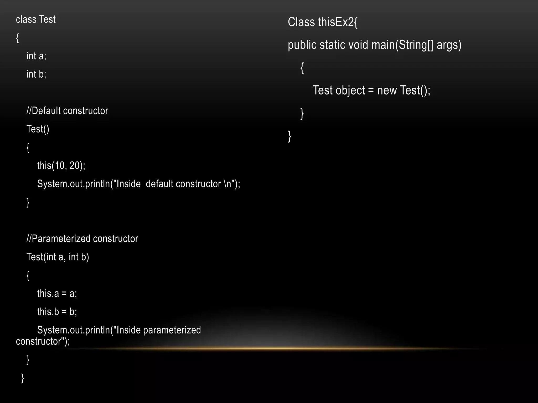 class Test
{
int a;
int b;
//Default constructor
Test()
{
this(10, 20);
System.out.println("Inside default constructor n");
}
//Parameterized constructor
Test(int a, int b)
{
this.a = a;
this.b = b;
System.out.println("Inside parameterized
constructor");
}
}
Class thisEx2{
public static void main(String[] args)
{
Test object = new Test();
}
}
 
