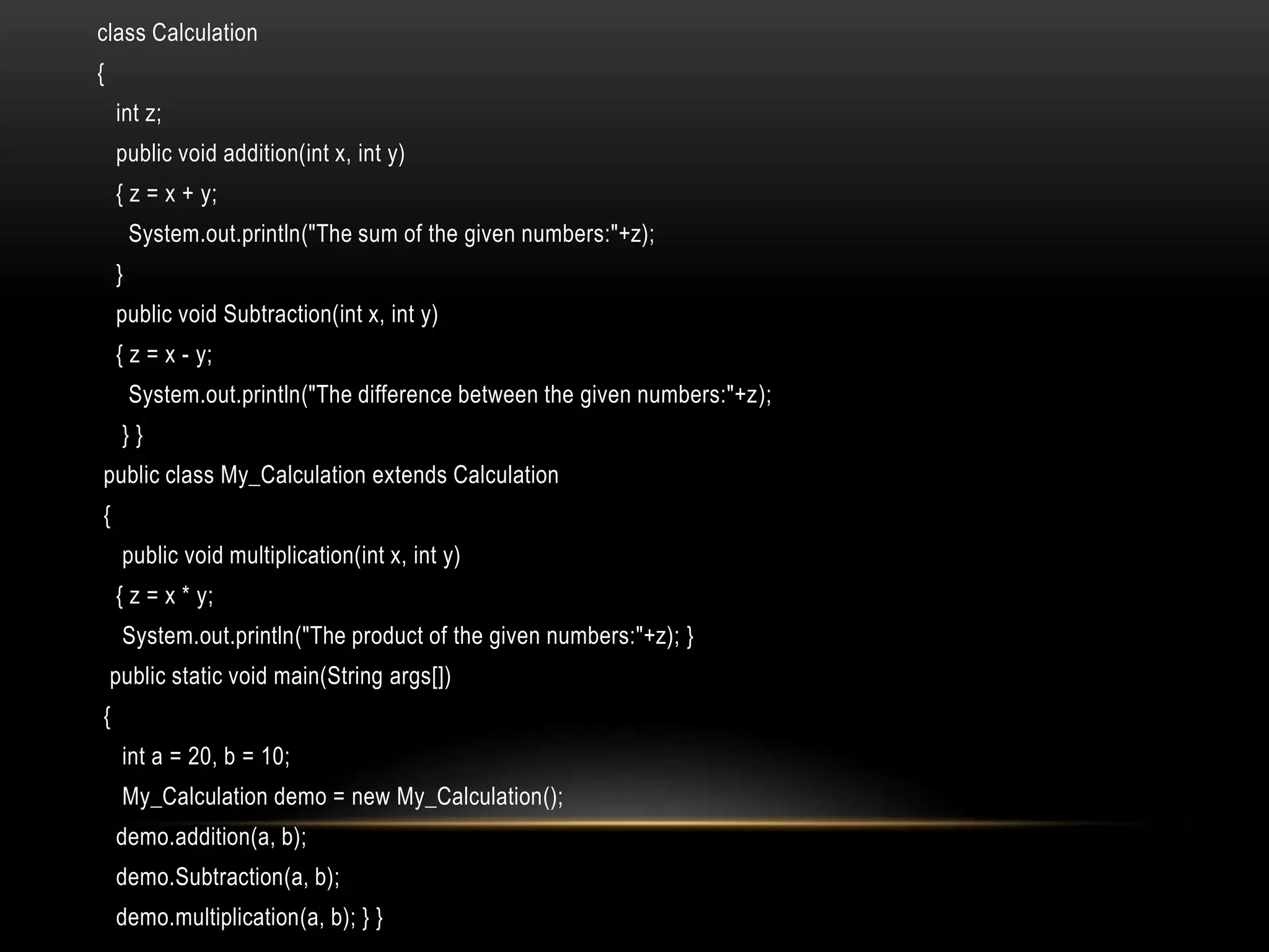 class Calculation
{
int z;
public void addition(int x, int y)
{ z = x + y;
System.out.println("The sum of the given numbers:"+z);
}
public void Subtraction(int x, int y)
{ z = x - y;
System.out.println("The difference between the given numbers:"+z);
} }
public class My_Calculation extends Calculation
{
public void multiplication(int x, int y)
{ z = x * y;
System.out.println("The product of the given numbers:"+z); }
public static void main(String args[])
{
int a = 20, b = 10;
My_Calculation demo = new My_Calculation();
demo.addition(a, b);
demo.Subtraction(a, b);
demo.multiplication(a, b); } }
 