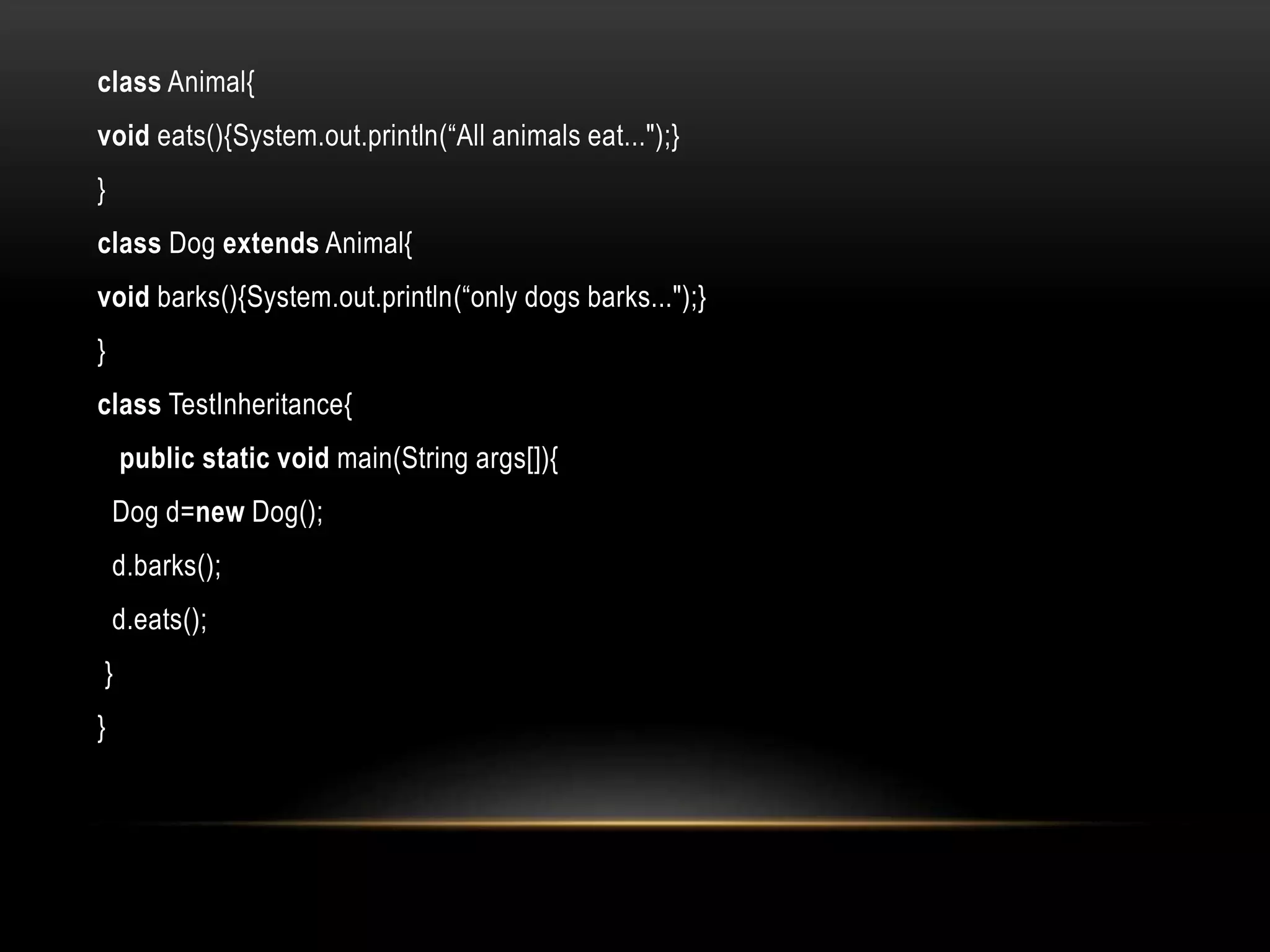 class Animal{
void eats(){System.out.println(“All animals eat...");}
}
class Dog extends Animal{
void barks(){System.out.println(“only dogs barks...");}
}
class TestInheritance{
public static void main(String args[]){
Dog d=new Dog();
d.barks();
d.eats();
}
}
 