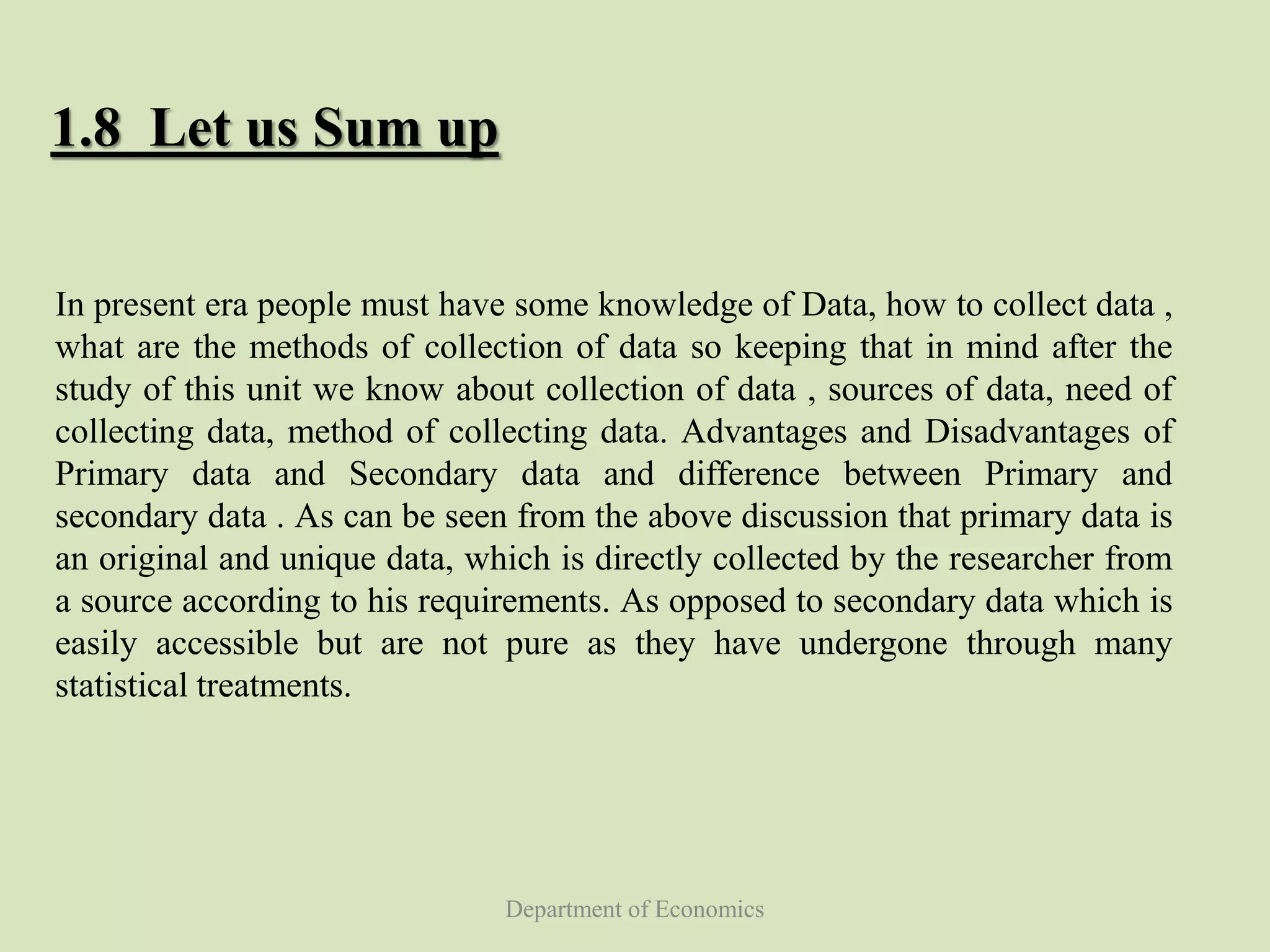 Department of Economics
1.8 Let us Sum up
In present era people must have some knowledge of Data, how to collect data ,
what are the methods of collection of data so keeping that in mind after the
study of this unit we know about collection of data , sources of data, need of
collecting data, method of collecting data. Advantages and Disadvantages of
Primary data and Secondary data and difference between Primary and
secondary data . As can be seen from the above discussion that primary data is
an original and unique data, which is directly collected by the researcher from
a source according to his requirements. As opposed to secondary data which is
easily accessible but are not pure as they have undergone through many
statistical treatments.
 