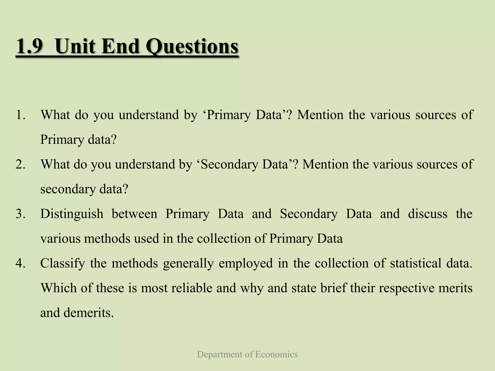 Department of Economics
1.9 Unit End Questions
1. What do you understand by ‘Primary Data’? Mention the various sources of
Primary data?
2. What do you understand by ‘Secondary Data’? Mention the various sources of
secondary data?
3. Distinguish between Primary Data and Secondary Data and discuss the
various methods used in the collection of Primary Data
4. Classify the methods generally employed in the collection of statistical data.
Which of these is most reliable and why and state brief their respective merits
and demerits.
 