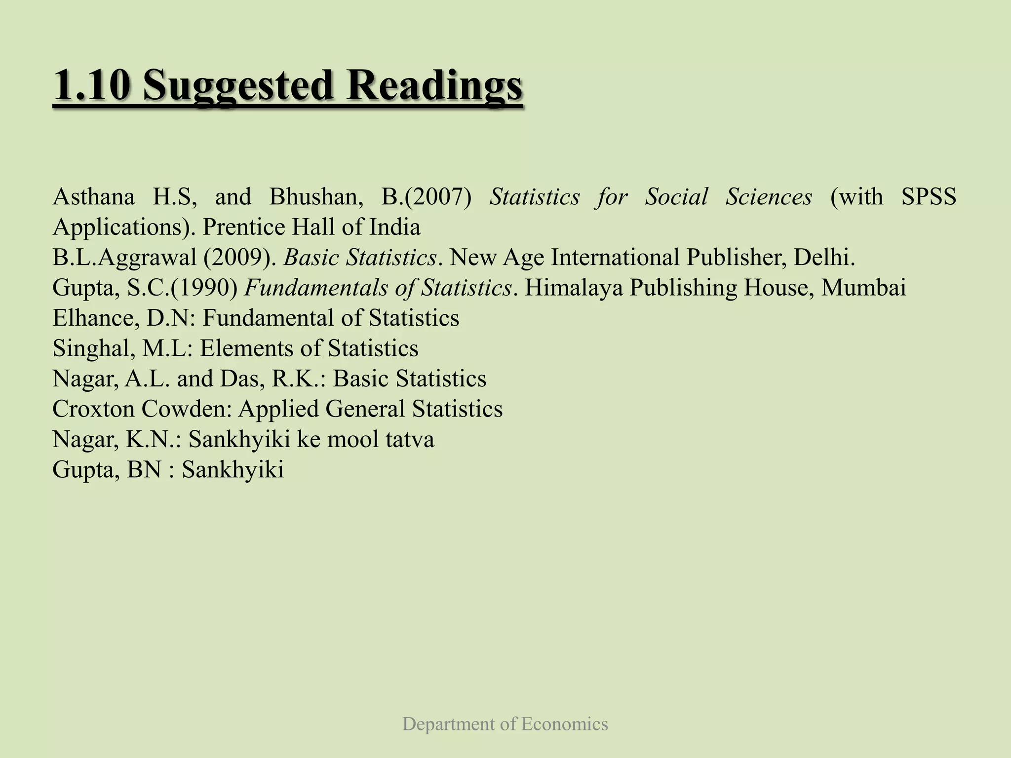 Department of Economics
1.10 Suggested Readings
Asthana H.S, and Bhushan, B.(2007) Statistics for Social Sciences (with SPSS
Applications). Prentice Hall of India
B.L.Aggrawal (2009). Basic Statistics. New Age International Publisher, Delhi.
Gupta, S.C.(1990) Fundamentals of Statistics. Himalaya Publishing House, Mumbai
Elhance, D.N: Fundamental of Statistics
Singhal, M.L: Elements of Statistics
Nagar, A.L. and Das, R.K.: Basic Statistics
Croxton Cowden: Applied General Statistics
Nagar, K.N.: Sankhyiki ke mool tatva
Gupta, BN : Sankhyiki
 