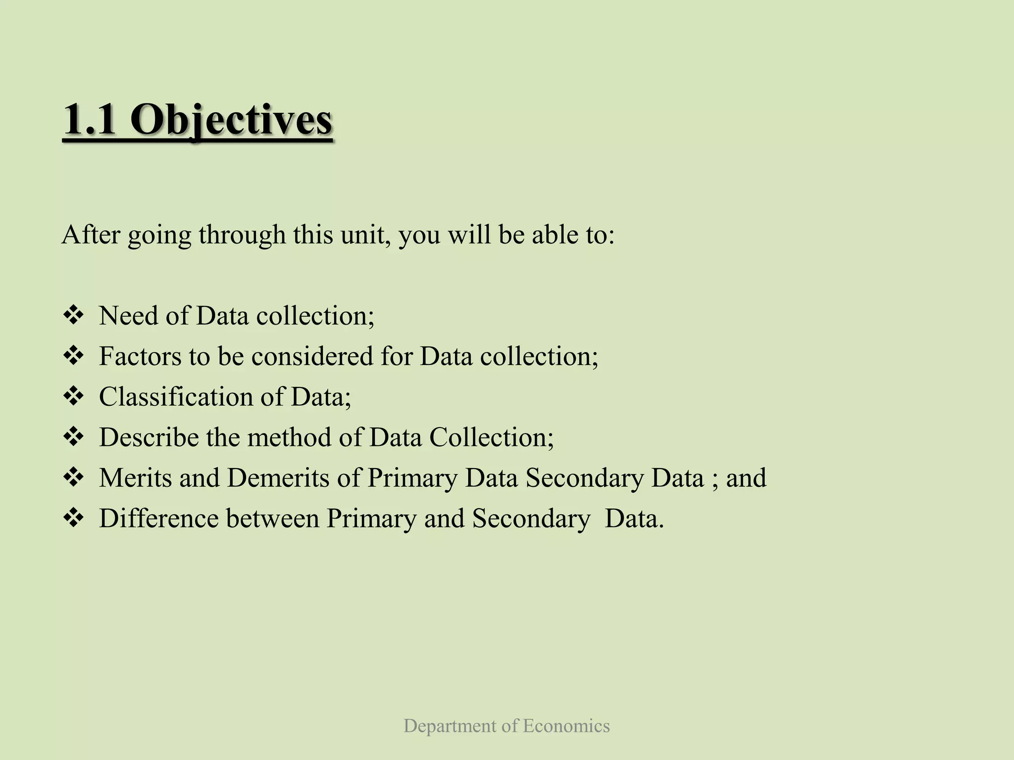 Department of Economics
1.1 Objectives
After going through this unit, you will be able to:
 Need of Data collection;
 Factors to be considered for Data collection;
 Classification of Data;
 Describe the method of Data Collection;
 Merits and Demerits of Primary Data Secondary Data ; and
 Difference between Primary and Secondary Data.
 