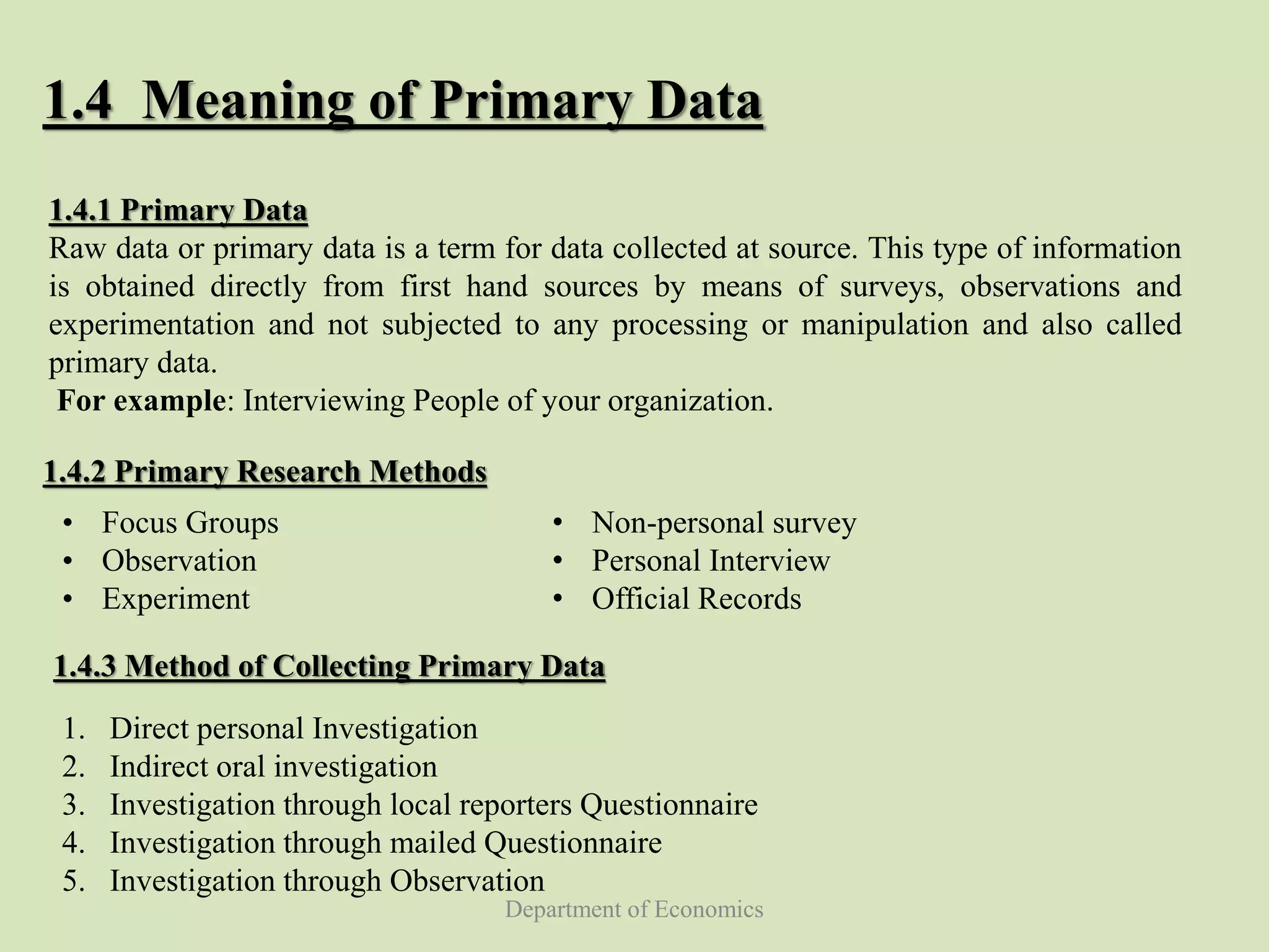 Department of Economics
1.4 Meaning of Primary Data
1.4.2 Primary Research Methods
• Focus Groups
• Observation
• Experiment
1.4.3 Method of Collecting Primary Data
1. Direct personal Investigation
2. Indirect oral investigation
3. Investigation through local reporters Questionnaire
4. Investigation through mailed Questionnaire
5. Investigation through Observation
• Non-personal survey
• Personal Interview
• Official Records
1.4.1 Primary Data
Raw data or primary data is a term for data collected at source. This type of information
is obtained directly from first hand sources by means of surveys, observations and
experimentation and not subjected to any processing or manipulation and also called
primary data.
For example: Interviewing People of your organization.
 