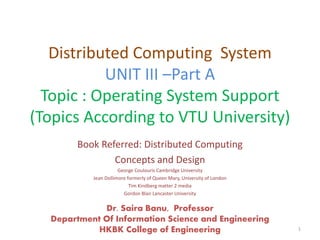 Distributed Computing System
UNIT III –Part A
Topic : Operating System Support
(Topics According to VTU University)
Book Referred: Distributed Computing
Concepts and Design
George Coulouris Cambridge University
Jean Dollimore formerly of Queen Mary, University of London
Tim Kindberg matter 2 media
Gordon Blair Lancaster University
Dr. Saira Banu, Professor
Department Of Information Science and Engineering
HKBK College of Engineering 1
 