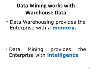 12
Data Mining works with
Warehouse Data
• Data Warehousing provides the
Enterprise with a memory.
• Data Mining provides the
Enterprise with intelligence
 